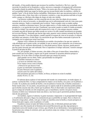11
del mundo. ¿Cómo podría alguien que reconoce los nombres Auschwitz y My Lai, o que ha
recorrido los pasillos de los hospitales y asilos, atreverse a responder a la pregunta del sufrimiento
del mundo citando las palabras de Isaías: "Diles a los justos que ellos no sufrirán"? Para creer eso
en la actualidad, habría que negar los hechos que nos acosan desde todos los ámbitos, o definir la
palabra "justo" a fin de incluir hechos ineludibles. Deberíamos decir que una persona justa es la que
vivió muchos años y bien, haya sido o no honesta y caritativa, y que una persona malvada es la que
sufrió, aunque su vida haya sido digna de elogio en todo otro sentido.
Una historia verdadera: un niño conocido mío de once años fue objeto de un examen
rutinario de la vista en la escuela y se descubrió que era lo suficientemente corto de vista como para
necesitar anteojos. Nadie se sorprendió ante la noticia. Tanto su padre como su madre usaban
anteojos y también su hermana mayor. Pero por algún motivo, el niño estaba muy perturbado ante la
perspectiva, y no quería decir por qué. Finalmente, una noche cuando su madre lo estaba acostando,
le contó la verdad. Una semana antes del examen de la vista, él y dos amigos mayores estaban
revisando una pila de basura que había sacado un vecino a la calle cuando encontraron un ejemplar
de la revista Play6oy. Sintiendo que hacían algo malo, pasaron varios minutos mirando las fotos de
mujeres desnudas. U nos días después, cuando reprobó el examen de vista en la escuela y le dijeron
que debía usar anteojos, el niño llegó a la conclusión de que Dios había comenzado el proceso de
castigarlo con la ceguera por mirar esas fotos.
Algunas veces, tratamos de encontrarles un sentido a las pruebas a las que nos somete la
vida afirmando que la gente recibe, en realidad, lo que se merece, pero solamente con el transcurso
del tiempo. En un momento determinado, la vida puede parecer injusta. decimos, puede parecer
que hay gente inocente que está sufriendo. Pero si esperamos el tiempo suficiente, veremos emerger
la justicia del plan de Dios.
Así, por ejemplo, el Salmo noventa y dos alaba a Dios por el maravilloso, inmaculado y
justo mundo que nos ha dado y sugiere que la gente insensata le encuentra defectos porque es
impaciente y no le da a Dios el tiempo necesario para que emerja Su justicia.
¡Qué grandes son tus obras, Señor, qué profundos tus designios!
El hombre insensato no conoce
y el necio no entiende estas cosas.
Si los impíos crecen como la hierba
y florecen los que hacen el mal,
es para ser destruidos eternamente ...
El justo florecerá como la palmera,
crecerá como los cedros del Líbano ...
Para proclamar qué justo es el Señor, mi Roca, en Quien no existe la maldad.
(Salmo 92:6-8, 13, 16)
El salmista desea explicar el mal aparente del mundo sin comprometer, en modo alguno, la
justicia rectitud de Dios. Lo hace comparando los impíos con la hierba y los justos con la palmera o
el cedro. Si se planta una semilla de hierba y otra de palmera el mismo día, la hierba comenzará a
brotar mucho antes. En ese punto, una persona que no supiera nada de la naturaleza podría predecir
que la hierba crecería más alta y fuerte que la palmera. Pero el observador con experiencia sabría
que la ventaja de la hierba era sólo temporaria, que se marchitará y morirá a los pocos meses
mientras el árbol crece lentamente hasta una altura y una fuerza que le permitirán perdurar durante
más de una generación.
Así también, sugiere el salmista, la gente insensata e impaciente ve la prosperidad del impío
y el sufrimiento del justo y llega a la conclusión de que es preferible ser impío. Pero si observa la
situación a largo plazo, señala, verá que el impío se marchita como la hierba y el justo prospera en
forma lenta pero segura, como la palmera o el cedro.
Si pudiera conocer al autor del Salmo noventa y dos, lo felicitaría primero por haber
compuesto una obra maestra de la literatura devocional Reconocería que dijo algo perspicaz e
importante acerca del mundo en que vivimos, que el hecho de ser deshonestas e inescrupulosas da a
las personas una ventaja al comienzo, pero que la justicia zanja esa ventaja. Como escribió el rabino
Milton Steinberg:
 
