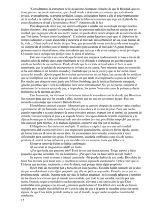 12
"Consideremos la estructura de las relaciones humanas: el hecho de que la falsedad, que no
tiene piernas, no puede sostenerse; que el mal tiende a destruirse a sí mismo; que cada tiranía
invocó, eventualmente, su propia perdición. Luego, coloquemos frente a ella el poder permanente
de la verdad y la rectitud. ¿Sería tan pronunciada la diferencia a menos que algo en el plan de las
cosas desalentara el mal y favoreciera el bien?" (Anatomía de fa fe.)
Pero después de decir eso, me sentiría obligado a señalar que su teología incluye muchos
hechos ilusorios. Aun cuando le concediera que las personas malvadas reciben un castigo por su
maldad, que pagan por ella de uno u otro modo, no puedo decir Amén después de su aseveración de
que "los justos florecen como la palmera". El salmista quiere hacernos creer que, si dispusiera de
tiempo suficiente, el justo alcanzaría y superaría al malvado en la obtención de las cosas buenas de
la, vida. ¿ Cómo explica el hecho de que Dios, que presumible mente está detrás de estos arreglos,
no siempre da al hombre justo el tiempo necesario para alcanzar al malvado? Algunas buenas
personas mueren sin realizarse; otras consideran que su larga vida es un castigo y no un privilegio.
El mundo no es un lugar tan prolijo como lo pinta el salmista.
Esto me recuerda a un conocido que levantó una empresa modestamente exitosa a través de
muchos años de trabajo duro, pero finalmente se vio obligado a declararse en quiebra cuando lo
estafó un hombre de su confianza. Puedo decirle que la victoria del mal sobre el bien es sólo
temporaria, que la maldad de esa persona se volverá en su contra. Pero mientras tanto, mi conocido
se ha convertido en un hombre cansado y frustrado que ya no es joven y que se ha vuelto cínico
acerca del mundo. ¿Quién pagará los estudios universitarios de sus hijos, las cuentas de los médicos
que se multiplican con la vejez durante los años en que tarde en compensarlo la justicia de Dios?
Por mucho que desearía creer, junto con Milton Steinberg, que la justicia finalmente emergerá,
¿puedo garantizar que vivirá lo suficiente para verse reivindicado? No, yo no puedo compartir el
optimismo del salmista acerca de que, a largo plazo, los justos florecerán como la palmera y darán
testimonio de la rectitud de Dios.
Con frecuencia, las víctimas del infortunio tratan de consolarse con la idea de que Dios tiene
Sus razones para que eso les suceda a ellas, razones que no está en sus manos juzgar. Esto me
recuerda a una mujer que conozco llamada Helen.
El problema comenzó cuando Helen notó que se cansaba después de caminar varias cuadras
o permanecer de pie haciendo cola. Lo atribuyó a los años y al exceso de peso. Pero una noche,
cuando regresaba a su casa después de cenar con unos amigos, tropezó con el umbral de la puerta de
entrada, tiró una lámpara al piso y se cayó de bruces. Su esposo trató de restarle importancia y le
dijo en broma que se había emborrachado con dos sorbos de vino, pero Helen sospechó que no era
una cuestión para bromas. A la mañana siguiente, concertó una cita con el médico.
El diagnóstico fue esclerosis múltiple. El médico le explicó que era una enfermedad
degenerativa del sistema nervioso y que empeoraría gradualmente, quizás en forma rápida, quizás
en forma lenta en el curso de varios años. En un momento determinado, comenzaría a tener
dificultades para caminar sin ayuda. Eventualmente, quedaría confinada a una silla de ruedas,
perdería el control de los esfínteres y su invalidez iría en aumento hasta que falleciera.
El mayor temor de Helen se había confirmado.
Al escuchar el diagnóstico estalló en llanto.
-¿Por qué tenía que pasarme esto? Traté de ser una buena persona. Tengo esposo e hijos
pequeños que me necesitan. No me lo merezco. ¿Por qué Dios me hace sufrir de este modo?
Su esposo tomó su mano e intentó consolarla: -No puedes hablar de ese modo. Dios debe de
tener Sus razones para hacer esto, y nosotros no somos dignos de cuestionarlo. Debes creer que si
Él desea que mejores, mejorarás, y si no lo desea, será porque tiene algún propósito.
Helen trató de encontrar paz y fortaleza en esas palabras. Deseaba hallar consuelo en la idea
de que su sufrimiento tenía algún propósito que ella no podía comprender. Deseaba creer que su
problema tenía sentido. Durante toda su vida, le habían enseñado -en la escuela religiosa y también
en las clases de ciencias- que el mundo tenía sentido, que todo lo que sucedía, sucedía por una
razón. Deseaba seguir creyéndolo con desesperación, aferrarse a su convicción de que Dios
controlaba todo, porque si no era así, ¿entonces quién lo hacía? Era difícil vivir con la esclerosis
múltiple pero mucho más difícil era vivir con la idea de que a la gente le sucedían cosas sin razón
alguna, de que Dios había perdido contacto con el mundo, de que nadie ocupaba el asiento del
conductor.
 