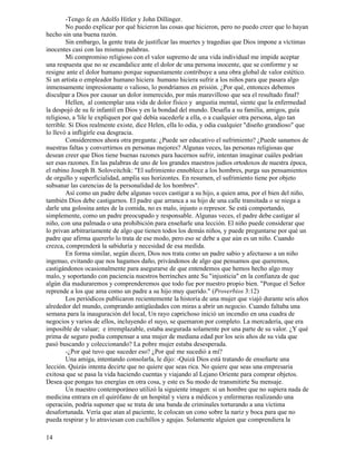 14
-Tengo fe en Adolfo Hitler y John Dillinger.
No puedo explicar por qué hicieron las cosas que hicieron, pero no puedo creer que lo hayan
hecho sin una buena razón.
Sin embargo, la gente trata de justificar las muertes y tragedias que Dios impone a víctimas
inocentes casi con las mismas palabras.
Mi compromiso religioso con el valor supremo de una vida individual me impide aceptar
una respuesta que no se escandalice ante el dolor de una persona inocente, que se conforme y se
resigne ante el dolor humano porque supuestamente contribuye a una obra global de valor estético.
Si un artista o empleador humano hiciera humano hiciera sufrir a los niños para que pasara algo
inmensamente impresionante o valioso, lo pondríamos en prisión. ¿Por qué, entonces debemos
disculpar a Dios por causar un dolor inmerecido, por más maravilloso que sea el resultado final?
Hellen, al contemplar una vida de dolor físico y angustia mental, siente que la enfermedad
la despojó de su fe infantil en Dios y en la bondad del mundo. Desafía a su familia, amigos, guía
religioso, a 'lile le expliquen por qué debía sucederle a ella, o a cualquier otra persona, algo tan
terrible. Si Dios realmente existe, dice Helen, ella lo odia, y odia cualquier "diseño grandioso" que
lo llevó a infligirle esa desgracia.
Consideremos ahora otra pregunta: ¿Puede ser educativo el sufrimiento? ¿Puede sanamos de
nuestras faltas y convertirnos en personas mejores? Algunas veces, las personas religiosas que
desean creer que Dios tiene buenas razones para hacernos sufrir, intentan imaginar cuáles podrían
ser esas razones. En las palabras de uno de los grandes maestros judíos ortodoxos de nuestra época,
el rabino Joseph B. Soloveitchik: "El sufrimiento ennoblece a los hombres, purga sus pensamientos
de orgullo y superficialidad, amplía sus horizontes. En resumen, el sufrimiento tiene por objeto
subsanar las carencias de la personalidad de los hombres".
Así como un padre debe algunas veces castigar a su hijo, a quien ama, por el bien del niño,
también Dios debe castigarnos. El padre que arranca a su hijo de una calle transitada o se niega a
darle una golosina antes de la comida, no es malo, injusto o represor. Se está comportando,
simplemente, como un padre preocupado y responsable. Algunas veces, el padre debe castigar al
niño, con una palmada o una prohibición para enseñarle una lección. El niño puede considerar que
lo privan arbitrariamente de algo que tienen todos los demás niños, y puede preguntarse por qué un
padre que afirma quererlo lo trata de ese modo, pero eso se debe a que aún es un niño. Cuando
crezca, comprenderá la sabiduría y necesidad de esa medida.
En forma similar, según dicen, Dios nos trata como un padre sabio y afectuoso a un niño
ingenuo, evitando que nos hagamos daño, privándonos de algo que pensamos que queremos,
castigándonos ocasionalmente para asegurarse de que entendemos que hemos hecho algo muy
malo, y soportando con paciencia nuestros berrinches ante Su "injusticia" en la confianza de que
algún día maduraremos y comprenderemos que todo fue por nuestro propio bien. "Porque el Señor
reprende a los que ama como un padre a su hijo muy querido." (Proverbios 3:12)
Los periódicos publicaron recientemente la historia de una mujer que viajó durante seis años
alrededor del mundo, comprando antigüedades con miras a abrir un negocio. Cuando faltaba una
semana para la inauguración del local, Un rayo caprichoso inició un incendio en una cuadra de
negocios y varios de ellos, incluyendo el suyo, se quemaron por completo. La mercadería, que era
imposible de valuar; e irremplazable, estaba asegurada solamente por una parte de su valor. ¿Y qué
prima de seguro podía compensar a una mujer de mediana edad por los seis años de su vida que
pasó buscando y coleccionando? La pobre mujer estaba desesperada.
-¿Por qué tuvo que suceder eso? ¿Por qué me sucedió a mí?
Una amiga, intentando consolarla, le dijo: -Quizá Dios está tratando de enseñarte una
lección. Quizás intenta decirte que no quiere que seas rica. No quiere que seas una empresaria
exitosa que se pasa la vida haciendo cuentas y viajando al Lejano Oriente para comprar objetos.
Desea que pongas tus energías en otra cosa, y este es Su modo de transmitirte Su mensaje.
Un maestro contemporáneo utilizó la siguiente imagen: si un hombre que no supiera nada de
medicina entrara en el quirófano de un hospital y viera a médicos y enfermeras realizando una
operación, podría suponer que se trata de una banda de criminales torturando a una víctima
desafortunada. Vería que atan al paciente, le colocan un cono sobre la nariz y boca para que no
pueda respirar y lo atraviesan con cuchillos y agujas. Solamente alguien que comprendiera la
 