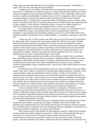 15
cirugía sabría que están haciendo todo eso para ayudado, no para atormentarlo. Así también, se
sugiere, Dios nos hace cosas dolorosas para ayudarnos.
Consideremos el caso de Ron, un farmacéutico joven que dirigía una farmacia con un socio
mayor que él. Cuando Ron se incorporó al negocio, su colega le dijo que había sufrido varios robos
a manos de drogadictos jóvenes que buscaban drogas y dinero. Un día, cuando Ron estaba a punto
de cerrar, un adolescente drogadicto lo encañonó con un revólver de pequeño calibre y le pidió que
le entregara drogas y el dinero. Ron prefería perder las ganancias del día antes que intentar
convertirse en héroe. Se dirigió hacia la caja registradora; le temblaban las manos. Al darse vuelta,
tropezó y extendió la mano hacia el mostrador para sostenerse. El ladrón pensó que estaba buscando
un arma y disparó. La bala atravesó el abdomen de Ron y se alojó en su médula espinal. Los
médicos la extirparon pero el daño era irreparable. Ron no volvería a caminar jamás.
Sus amigos trataron de consolarlo. Algunos sostuvieron su mano y se compadecieron de él.
Otros Ic hablaron de drogas experimentales que los médicos empleaban para tratar a los
parapléjicos, o de recuperaciones espontáneas milagrosas acerca de las cuales habían leído. Otros
intentaron ayudarlo a comprender lo que le había sucedido, y a responder a su pregunta: “¿Por qué a
mí?”
-Tengo que creer -le dijo un amigo- que todo lo que pasa en la vida, pasa con un propósito.
De algún modo, todo lo que nos pasa es por nuestro propio bien. Míralo de este modo. Siempre
fuiste un tipo bastante engreído, eras popular con las mujeres, tenías autos llamativos y plena
confianza en que ganarías mucho dinero. Nunca te paraste a pensar en las personas que no podían
seguirte el ritmo. Quizás este sea el modo en que Dios te está enseñando una lección, haciéndote
más considerado, más sensible frente a los demás. Quizás este sea el modo en que Dios te está
purgando de tu orgullo y arrogancia por pensar que tendrías muchísimo éxito, Es el modo que
emplea Él para convertirte en una persona mejor y más sensible.
El amigo deseaba consolarlo, dar sentido a ese accidente sin sentido. Pero si usted fuera
Ron, ¿cuál hubiera sido su reacción? Ron recuerda que si no hubiera estado confinado a una cama
de hospital, le habría dado un buen puñetazo a su amigo. ¿Qué derecho tenía una persona sana y
normal-una persona que al poco rato estaría manejando su auto de regreso a casa, subiendo
escaleras, disponiéndose a jugar un partido de tenis- a decirle que lo que le había pasado era bueno,
era por su bien?
El problema de una línea de razonamiento como esa es que, en realidad, no tiene por objeto
ayudar al que sufre o explicar su sufrimiento. Está destinada, fundamentalmente, a defender a Dios,
a utilizar palabras e ideas para transformar lo malo en bueno y el dolor en un privilegio. Esas
respuestas están pensadas por personas que creen firmemente que Dios es un padre amoroso que
controla lo que nos sucede, y sobre la base de esa convicción adaptan e interpretan los hechos para
que concuerden con su idea. Quizá sea cierto que los cirujanos atraviesan a la gente con cuchillos
para ayudarla, pero no todos los que atraviesan a la gente con cuchillos son cirujanos. Quizá sea
cierto que algunas veces debemos hacer cosas dolorosas a las personas que amamos por su propio
beneficio, pero no por eso todas las cosas dolorosas que nos suceden son beneficiosas.
A mí me resultaría más fácil creer que experimento una tragedia y sufrimiento a fin de
"corregir" una carencia de mi personalidad si existiera alguna relación clara entre la carencia y el
castigo. El padre que castiga a su hijo por haber hecho algo malo, pero no le dice por qué lo castiga,
no es un modelo de paternidad responsable. Sin embargo, las personas que explican el sufrimiento
como el modo en que Dios nos enseña que debemos cambiar, nunca pueden especificar qué aspecto
de nuestra personalidad debemos cambiar.
También sería inútil la explicación de que el accidente de Ron no sucedió para que él fuera
una persona más sensible, sino para que sus amigos y familiares fueran más sensibles a los
problemas de los discapacitados de lo que hubieran sido en otras circunstancias. Quizá las mujeres
dan a luz niños enanos o retrasados como parte del plan de Dios para engrandecer y profundizar sus
almas, para enseñarles compasión y una clase de amor diferente.
Todos nosotros hemos leído historias de niños pequeños a quienes se dejó solos un instante
y cayeron desde una ventana o dentro de una piscina, y fallecieron. ¿Por qué permite Dios que le
pase algo así a un niño inocente? No puede ser para enseñarle una lección acerca del
reconocimiento de áreas nuevas pues para el momento en que la lección termina, el niño está
muerto. ¿Será para enseñarles a los padres y niñeras que sean más cuidadosos? Es una lección muy
 