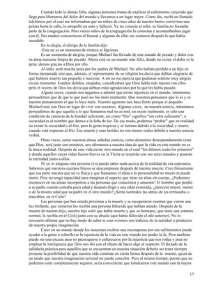 17
Cuando todo lo demás falla, algunas personas tratan de explicar el sufrimiento creyendo que
llega para liberamos del dolor del mundo y llevamos a un lugar mejor. Cierto día, recibí un llamado
telefónico por el cual me informaban que un niñito de cinco años de nuestro barrio corrió tras una
pelota hasta la calle, lo atropelló un auto y falleció. Yo no conocía al niño; su familia no formaba
parte de la congregación. Pero varios niños de la congregación lo conocían y acostumbraban jugar
con él. Sus madres concurrieron al funeral y algunas de ellas me contaron después lo que había
sucedido.
En la elegía, el clérigo de la familia dijo:
-Este no es un momento de tristeza ni lágrimas.
Es un momento de alegría, porque Michael fue llevado de este mundo de pecado y dolor con
su alma inocente limpia de pecado. Ahora está en un mundo más feliz, donde no existe el dolor ni la
pena; demos gracias a Dios por ello.
Al oído, sentí mucha pena por los padres de Michael. No sólo habían perdido a un hijo en
forma inesperada sino que, además, el representante de su religión les decía que debían alegrarse de
que hubiera muerto tan pequeño e inocente. A mí no me parecía que pudieran sentirse muy alegres
en ese momento. Estaban dolidos, enojados, consideraban que Dios había sido injusto con ellos
pero el vocero de Dios les decía que debían estar agradecidos por lo que les había pasado.
Alguna veces, cuando nos negamos a admitir que existe injusticia en el mundo, intentamos
persuadirnos que de que lo que pasó no fue malo realmente. Que nosotros pensamos que lo es y es
nuestro pensamiento el que lo hace malo. Nuestro egoísmo nos hace llorar porque el pequeño
Michael está con Dios en lugar de vivir con nosotros. Algunas veces, en nuestra astucia, intentamos
persuadirnos de que aquello a lo que llamamos mal no es real, no existe realmente, es sólo una
condición de carencia de la bondad suficiente, así como “frío” significa “sin calor suficiente”, u
oscuridad es el nombre que damos a la falta de luz. De ese modo, podemos “probar” que en realidad
no existe la oscuridad o el frío, pero la gente tropieza y se lastima debido a la oscuridad, y muere,
cuando está expuesta al frío. Esa muerte y esas heridas no son menos reales debido a nuestra astucia
verbal.
Otras veces, como nuestras almas anhelan justicia, como deseamos desesperadamente creer
que Dios será justo con nosotros, nos aferramos a nuestra idea de que la vida en este mundo no es
la única realidad. Después de esta vida existe otro mundo en el cual "los últimos serán los primeros"
y donde aquellos cuyas vidas fueron breves en la Tierra se reunirán con sus seres amados y pasarán
la eternidad junto a ellos.
Ni yo ni ninguna otra persona viva puede saber nada acerca de la realidad de esa esperanza.
Sabemos que nuestros cuerpos físicos se descomponen después de nuestra muerte. Creo firmemente
que esa parte nuestra que no es física y que llamamos el alma o la personalidad no muere ni puede
morir, Pero no tengo capacidad para imaginar el aspecto que tiene un alma sin cuerpo, ¿Podremos
reconocer en las almas incorpóreas a las personas que conocimos y amamos? El hombre que perdió
a su padre cuando contaba poca edad y después llegó a una edad avanzada, ¿parecerá mayor, menor
o de la misma edad que su padre en el otro mundo? ¿Serán normales las almas de los retrasados o
irascibles, en el Cielo?
Las personas que han estado próximas a la muerte y se recuperaron cuentan que vieron una
luz brillante, que sintieron los recibía una persona fallecida que habían amado. Después de la
muerte de nuestro hijo, nuestra hija soñó que había muerto y que su hermano, que tenía una estatura
normal, la recibía en el Cielo junto con su abuela (que había fallecido el año anterior). No es
necesario afirmar que no hay modo de saber si esas visiones son indicios de la realidad o productos
de nuestra propia imaginación.
Creer en un mundo donde los inocentes reciben una recompensa por sus sufrimientos puede
ayudar a la gente a sobrellevar la injusticia de la vida en este mundo sin perder la fe. Pero también
puede ser una excusa para no preocuparse o enfurecerse por la injusticia que nos rodea y para no
emplear la inteligencia que Dios nos dio con el objeto de hacer algo al respecto. El dictado de la
sabiduría práctica para aquellos que se encuentran en nuestra situación debería ser tener siempre
presente la posibilidad de que nuestra vida continúe en cierta forma después de la muerte, quizá de
un modo que nuestra imaginación terrenal no puede concebir. Pero al mismo tiempo, puesto que no
podemos estar completamente seguros, sería conveniente que tomáramos este mundo con la mayor
 
