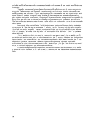 18
seriedad posible y buscáramos las respuestas y justicia en él, en caso de que resulte ser el único que
tengamos.
Todas las respuestas a la tragedia que hemos considerado tienen, por lo menos, un aspecto
en común Todas suponen que Dios es la causa de nuestro sufrimiento e intentan comprender por
qué Dios quiere que suframos. ¿Es por nuestro propio bien o un castigo que nos merecemos, o será
que a Dios no k importa lo que noS pasa? Muchas de las respuestas son sensatas e imaginativas
pero ninguna totalmente satisfactoria. Algunas noS llevan a culparnos para proteger la reputación de
Dios. Otras nos piden que neguemos la realidad o reprimamos nuestros verdaderos sentimientos.
Nos hacen odiarnos por merecer ese destino u odiar a Dios por enviárnoslo, a pesar de que no nos lo
merecíamos.
Pero puede haber otro enfoque. Quizá Dios no causa nuestro sufrimiento. Quizá no sucede
por voluntad de Dios sino por otras razones. El salmista escribe: "Levanto mis ojos a las montañas:
¿de dónde me vendrá la ayuda? La ayuda me viene del Señor, que hizo el cielo y la tierra". (Salmo
121:1-2) No dice: "Mi dolor viene del Señor" ni "mi tragedia viene del Señor". Dice: "la ayuda me
viene del Señor".
¿No es posible que Dios no cause las cosas malas que nos suceden? ¿No es posible que Él
no decida qué familias darán a luz un niño discapacitado, que Él no haya dispuesto que Ron quedara
lisiado debido a una bala o Helen, a una enfermedad degenerativa, sino por el contrario que Él esté
dispuesto a ayudarlos y ayudarnos a sobrellevar nuestras tragedias si logramos superar los
sentimientos de culpa e ira que nos separan de Él? ¿No será que "¿Por qué Dios me hizo esto a mí?"
no es, en realidad, la pregunta que debemos formulamos?
El estudio más profundo y completo del sufrimiento humano que encontramos en la Biblia,
y quizás en toda la literatura, es el Libro de Job. A continuación, nos abocaremos al examen de ese
libro.
 