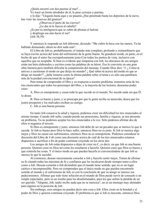 21
¿Quién encerró con dos puertas al mar? ...
Yo tracé un límite alrededor de él, le puse cerrojos y puertas,
y le dije: "Llegarás hasta aquí y no pasarás ¿Has penetrado hasta los depósitos de la nieve,
has visto las reservas del granizo? .
¿Observas el parto de las ciervas? .
¿Le das tú la fuerza al caballo? .
¿Es por tu inteligencia que se cubre de plumas el halcón
y despliega sus alas hacia el sur?
(Job 38,39)
Y entonces le responde un Job diferente, diciendo: "Me cubro la boca con las manos. Ya he
hablado demasiado; ahora no diré nada más".
El Libro de Job es, probablemente, el tratado más completo, profundo y extraordinario que
se haya escrito acerca del tema del sufrimiento de la gente buena. Su grandeza reside, en parte, en el
hecho de que el autor fue escrupulosamente justo Con todos los puntos de vista, inclusive con
aquellos que no aceptaba. Si bien es evidente que simpatiza con Job, los discursos de sus amigos
están tan bien elaborados y escritos como las palabras de su héroe. Eso lo convierte en una gran
obra literaria pero también dificulta la comprensión del mensaje. Cuando Dios dice: 11 ¿ Cómo te
atreves a cuestionar el modo en que dirijo mi mundo? ¿ Qué sabes tú acerca del modo en que se
dirige un mundo?", ¿debe tomarse como la última palabra sobre el tema o es sólo una paráfrasis
más de la piedad convencional de su época?
Para tratar de comprender el libro y su respuesta a nuestro problema, tomemos nota de los
tres enunciados que todos los personajes del libro, y la mayoría de los lectores, desearían poder
creer:
A. Dios es omnipotente y causa todo lo que sucede en el mundo. No sucede nada sin que Él
lo desee.
B. Dios es bueno y justo, y se preocupa por que la gente reciba su merecido, desea que los
justos prosperen y los malvados reciban su castigo.
C. Job es una buena persona.
En tanto Job conserva la salud y riqueza, podemos creer sin dificultad los tres enunciados al
mismo tiempo. Cuando Job sufre, cuando pierde sus posesiones, familia y riqueza, se nos presenta
un problema. Ya no podemos aceptar los tres enunciados a la vez. Sólo podemos afirmar dos de
ellos si negamos el tercero.
Si Dios es omnipotente y justo, entonces Job debe de ser un pecador que se merece lo que le
sucede. Si Job es bueno pero Dios lo hace sufrir, entonces Dios no es justo. Si Job se merece algo
mejor y Dios no causó sus sufrimientos, entonces Dios no es omnipotente. Podemos considerar la
discusión del Libro de J ob como una discusión acerca de cuál de los tres enunciados estamos
dispuestos a sacrificar a fin de poder continuar creyendo en los otros dos.
Los amigos de Job están dispuestos a dejar de creer en C, es decir, en que Job es una buena
persona. Quieren creer en Dios tal como les enseñaron a hacerlo. Quieren creer que Dios es bueno y
que controla las cosas. Y el único modo en que pueden hacerla es convenciéndose de que Job se
merece lo que le sucedió.
Al comienzo, desean sinceramente consolar a Job y hacerlo sentir mejor, Tratan de afirmar
su fe citando todas las máximas de fe y confianza que les inculcaron desde siempre tanto a ellos
como a Job. Desean consolar a Job diciéndole que el mundo tiene sentido, que no es un lugar
caótico e incomprensible. Pero no comprenden que el único modo en que pueden encontrarle
sentido al mundo y al sufrimiento de Job, es con la conclusión de que su amigo se merece sus
padecimientos. Afirmar que todo tiene solución en el mundo de Dios puede servir de consuelo a un
simple espectador, pero es un insulto para los desafortunados, para los que sufren la pérdida de un
ser querido. "Alégrate, Job, nadie recibe nada que no se merezca", no es un mensaje muy alentador
para alguien en la posición de Job.
Sin embargo, esos amigos no pueden decir otra cosa a Job. Ellos creen en la bondad y el
poder de Dios y quieren continuar creyendo. El problema es que si Job es inocente, entonces Dios
 