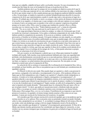 22
tiene que ser culpable, culpable de hacer sufrir a un hombre inocente. En esas circunstancias, les
resulta más fácil dejar de creer en la bondad de Job que en la perfección de Dios.
También podemos decir que los amigos tal vez no puedan ser objetivos acerca de lo que le
pasó a Job. Las ideas que expresan tal vez son confusas debido a las reacciones de culpa, y también
de alivio que sienten surgir en ellos cuando piensan que esas desgracias pudieron haberles sucedido
a ellos. En psicología, se emplea la expresión en alemán Schadenfreude para describir la reacción
vergonzosa de alivio que experimentamos cuando le sucede algo malo a otra persona en lugar de a
nosotros. El soldado que en la batalla ve morir a su amigo a veinte metros de distancia mientras que
él no recibe ni un rasguño y el alumno que ve que castigan a otro niño por copiarse en un examen
no desean el mal a sus amigos pero no pueden evitar sentir un espasmo vergonzoso de gratitud
porque no les pasó a ellos. Ellos, como los amigos que trataban de consolar a Ron o a Helen,
escuchan una voz interior que les dice: "Podría haberme pasado a mí", y tratan de silenciarla
diciendo: “No, no es cierto. Hay una razón por la cual le pasó a él (o a ella) y no a mí”.
Este rasgo psicológico funciona en todos los campos: se culpa a la víctima para que el mal
no resulte tan irracional y amenazante. Si los judíos se hubieran comportado de otro modo, Hitler no
hubiera sentido la compulsión de asesinarlos. Si la joven no se hubiese vestido en forma
provocativa, el hombre no la hubiese atacado. Si la gente trabajara con más empeño, no sería pobre.
Si la sociedad no provocara a los pobres publicitando cosas que no pueden pagar, ellos no robarían.
Culpar a la víctima es un modo de convencernos de que el mundo no es tan malo como parece, de
que existen buenas razones para que la gente sufra. A la gente afortunada le hace bien creer que su
buena fortuna es algo merecido en lugar de una simple cuestión de suerte. Todos se sienten mejor
con esa idea, excepto la víctima, que tiene que soportar el abuso de la condena social además de su
desgracia original. Ese es el enfoque de los amigos de J ob y, si bien puede solucionar su propio
problema, no solucionan el de Job ni el nuestro.
Job, por su parte, no está dispuesto a admitir que es un villano para mantener la unidad
teológica del mundo. Sabe muchas cosas intelectualmente hablando pero tiene una seguridad más
profunda: está absolutamente convencido de que no es una mala persona. Quizá no sea perfecto
pero, según cualquier norma moral inteligible, no es peor que otros y no merece perder su hogar,
sus hijos, su riqueza y su salud mientras otras personas los conservan. Por otra parte, no está
dispuesto a mentir para salvar la reputación de Dios.
La solución de Job es rechazar el enunciado (B), la afirmación de la bondad de Dios. Job es,
en realidad, un buen hombre, pero Dios es tan poderoso que no está limitado por consideraciones de
igualdad y justicia.
Un filósofo lo diría de este modo: Dios puede elegir ser equitativo y darle a una persona lo
que merece, castigando a los malvados y recompensando a los justos. ¿Pero podemos afirmar con
lógica que un Dios todopoderoso está o/;figado a ser equitativo? ¿Seguiría siendo todopoderoso si
nosotros, viviendo en la virtud, pudiéramos o/;figarlo a protegemos y recompensamos? ¿ O
quedaría reducido a una especie de máquina expendedora cósmica, en la cual insertamos la cantidad
correcta de cospeles para obtener lo que deseamos (con la opción de patear y maldecir a la máquina
si no nos da el producto por el cual pagamos)? Según cuentan, un sabio de la antiguedad se regocijó
ante la injusticia del mundo diciendo: "Ahora puedo hacer la voluntad de Dios por amor a Ély no
por mi propio interés". Es decir, que podía ser una persona moral y obediente nada más que por
amor a Dios y no porque ser moral y obediente reportara como recompensa una buena fortuna.
Podía amar a Dios aunque Dios, a su vez, no lo amara. El problema de esa respuesta es que trata de
promover la justicia y la equidad y al mismo tiempo intenta ensalzar a Dios como un ser cuya
grandeza lo pone por encima de las limitaciones de la justicia y la equidad.
Job considera que Dios está por encima de la noción de equidad, que es tan poderoso que las
normas morales no se Le aplican. Dios se presenta como un potentado oriental con poder ilimitado
sobre la vida y propiedad de sus servidores. Y, en realidad, la antigua fábula de Job retrata a Dios de
ese modo, como una deidad que castiga a Job sin ningún fundamento moral a fin de probar su
lealtad, y que considera que después lo "compensa" al recompensarlo generosamente. El Dios de la
fábula, que durante muchas generaciones fue considerado una figura digna de veneración, es muy
similar a un rey anciano (inseguro) que recompensa a la gente por su lealtad en lugar de hacerlo por
su bondad.
 