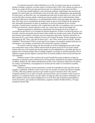 24
Las personas inocentes sufren infortunios en su vida. Les pasan cosas que no se merecen:
pierden su trabajo, enfermen, sus hijos sufren o los hacen sufrir a ellos. Pero cuando eso pasa, no se
trata de un castigo de Dios por algo que hicieron mal. Los infortunios no provienen de Dios.
Es cierto que cuando llegamos a esta conclusión, podemos experimentar una sensación de
pérdida. En cierto modo, era reconfortante creer en un Dios sabio y todopoderoso que garantizaba
Un trato justo y un final feliz, que nos aseguraba que todo tenía un buen motivo así .como la vida
era más fácil para nosotros cuando creíamos que nuestros padres eran lo suficientemente sabios
como para saber qué se debía hacer y lo suficientemente fuertes como para lograr que todo saliera
bien. Pero todo eso era reconfortante del mismo modo en que lo era la religión de los amigos de
Job: funcionaba únicamente en tanto no tomáramos en serio los problemas de las víctimas
inocentes. Cuando hemos conocido a Job, cuando hemos sido Job, ya no podemos creer en esa clase
de Dios sin renunciar a nuestro derecho a sentir ira, a sentir que la vida nos ha tratado mal.
Desde esa perspectiva, deberíamos experimentar una sensación de alivio al llegar a la
conclusión de que Dios no es el causante de nuestras desgracias. Si Dios es un Dios de justicia y no
de poder, entonces aún puede estar de nuestro lado cuando nos suceden cosas malas. Él puede saber
que nosotros somos buenos y honestos, que nos merecemos algo mejor. Nuestros infortunios no
provienen de Él y, por lo tanto, podemos recurrir a Él en busca de ayuda. Nuestra pregunta no será
la pregunta de Job: "Dios, ¿por qué me haces esto?", sino "Dios, mira lo que me sucede. ¿Puedes
ayudarme?" Recurriremos a Dios, no para que Él nos juzgue o nos perdone, tampoco para que nos
recompense o nos castigue; recurriremos a Él en busca de consuelo y fortaleza.
Si crecimos como los amigos de Job creyendo en un Dios todopoderoso que todo lo sabe,
nos costará tanto como a ellos cambiar nuestro modo de pensar acerca de Él (así como cuando
éramos niños nos costó aceptar que nuestros padres no eran todopoderosos, que había que tirar un
juguete roto a la basura porque ellos no podían arreglarlo, no porque no quisieran hacerlo), Pero si
logramos aceptar que hay algunas cosas que Dios no controla, podemos sacar mucho de bueno de
esa conclusión.
Podemos recurrir a Dios en busca de lo que El puede hacer para ayudarnos en lugar de
aferrarnos a expectativas poco realistas acerca de Su persona, expectativas que jamás se producirán.
La Biblia, después de todo, habla repetidamente de Dios como el protector especial de los pobres,
las viudas y los huérfanos, sin preguntarse las razones por las cuales se convirtieron en pobres,
viudas o huérfanos.
Podemos conservar nuestra autoestima y sentido de la bondad sin sentir que Dios nos ha
juzgado y condenado. Podemos sentir ira por lo que nos sucedió, sin sentir que estamos enojados
con Dios. Más aún, podemos reconocer que nuestra ira por las injusticias de la vida, nuestra
compasión instintiva al ver sufrir a la gente, proviene de Dios, que nos enseña a sentir ira ante la
injusticia y la compasión frente a los que sufren. En lugar de sentir que estamos enfrentados con
Dios, podemos sentir que nuestra indignación es la ira de Dios ante la injusticia expresándose a
través de nosotros, que cuando nos lamentamos, seguimos estando del lado de Dios, y Él sigue
estando de nuestro lado.
 