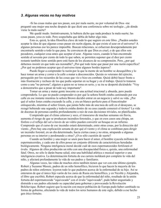 25
3. Algunas veces no hay motivos
-Si las cosas malas que nos pasan, son por mala suerte, no por voluntad de Dios -me
preguntó una mujer una noche después de que dicté una conferencia sobre mi teología-, ¿de dónde
viene la mala suerte?
Me quedé mudo. Instintivamente, le hubiera dicho que nada produce la mala suerte; las
cosas pasan, yeso es todo. Pero sospechaba que debía de haber algo más.
Esta es, quizá, la idea filosófica clave de todo lo que sugiero en este libro. ¿Pueden ustedes
aceptar la idea de que algunas cosas pasan sin razón alguna, de que existe el azar en el universo? A
algunas personas eso les parece imposible. Buscan relaciones, se esfuerzan desesperadamente por
encontrarle sentido a todo lo que pasa. Se convencen de que Dios es cruel, o de que ellos son
pecadores, cualquier cosa antes que aceptar el azar. Algunas veces, cuando le han encontrado
sentido al noventa por ciento de todo lo que saben, se permiten suponer que el diez por ciento
restante también tiene sentido pero está fuera de los alcances de su comprensión. Pero, ¿por qué
debemos insistir en que todo sea razonable? ¿Por qué todo tiene que pasar por una razón específica?
¿Por qué no podemos aceptar que el universo tiene algunos bordes ásperos?
Puedo llegar a comprender la razón por la que la mente de un hombre se desequilibra y lo
hace tomar un arma y correr a la calle a matar a desconocidos. Quizás es veterano del ejército,
perseguido por los recuerdos de las cosas que vio o hizo en combate. Quizá debió hacer frente a
más frustración y rechazo de los que podía soportar en su hogar y en el trabajo. Quizá lo trataron
como a una "no persona", alguien a quien no se toma en serio, y su ira se despertó diciéndole: "Voy
a demostrarles que a pesar de todo soy importante".
Tomar un arma y matar gente inocente es una actitud irracional y absurda, pero puedo
comprenderla. Lo que no puedo comprender es por qué la señora Smith estaba caminando por esa
calle en ese instante mientras la señora Brown decidió entrar en un negocio y salvó su vida. ¿Por
qué el señor Jones estaba cruzando la calle, y era un blanco perfecto para el francotirador
enloquecido, mientras el señor Green, que jamás bebe más de una taza de café en el desayuno, se
rezagó bebiendo una segunda y todavía estaba dentro de su casa cuando comenzó el tiroteo? La vida
de docenas de personas cambia profundamente a raíz de esas decisiones triviales, no planificadas.
Comprendo que el clima caluroso y seco, el transcurso de muchas semanas sin lluvia,
aumenta el riesgo de que se produzcan incendios forestales, y que en esos casos una chispa, un
fósforo o el reflejo del sol a través de un vidrio pueden convertir un bosque en un infierno.
Comprendo que el curso de ese incendio estará determinado, entre otras cosas, por la dirección del
viento. ¿Pero hay una explicación sensata de por qué el viento y el clima se combinan para dirigir
un incendio forestal, en un día determinado, hacia ciertas casas y no otras, atrapando a algunas
personas en su interior y perdonando a otras? ¿O es sólo cuestión de suerte?
Cuando un hombre y una mujer se unen para hacer el amor, el hombre eyacula millones de
espermatozoides, y cada uno de ellos posee un conjunto diferente de características heredadas
biológicamente. Ninguna inteligencia moral decide cuál de esos espermatozoides fertilizará el
óvulo. Algunos de ellos producirán un niño con una discapacidad física o, quizás, una enfermedad
fatal. Otros, no sólo le darán buena salud, sino una habilidad atlética o musical superior o una
inteligencia creativa. La determinación fortuita de esa carrera moldeará por completo la vida del
niño, y afectará profundamente la vida de sus padres y familiares.
Algunas veces, las vidas de muchos otros también tienen que ver con este último ejemplo.
Robert y Suzanne Massie, padres de un niño hemofílico, hicieron lo que hacen la mayoría de los
padres de niños enfermos: leyeron todo lo que pudieron acerca de la enfermedad de su hijo. Así se
enteraron de que el único hijo varón de los zares de Rusia era hemofílico, y en Nicoltú y Alejandra,
el libro que escribió, Robert especula acerca de que la enfermedad del niño, resultado de la unión
fortuita del espermatozoide "equivocado" con el óvulo "equivocado", pudo haber angustiado y
distraído a sus padres afectando su capacidad para gobernar y provocando la Revolución
Bolchevique. Robert sugiere que la nación con mayor población de Europa pudo haber cambiado su
forma de gobierno, afectando la vida de todos los seres humanos de este siglo, debido a ese hecho
gen ético fortuito.
 