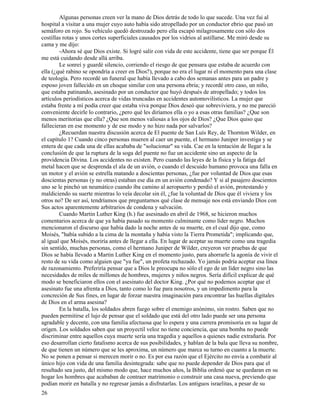 26
Algunas personas creen ver la mano de Dios detrás de todo lo que sucede. Una vez fui al
hospital a visitar a una mujer cuyo auto había sido atropellado por un conductor ebrio que pasó un
semáforo en rojo. Su vehículo quedó destrozado pero ella escapó milagrosamente con sólo dos
costillas rotas y unos cortes superficiales causados por los vidrios al astillarse. Me miró desde su
cama y me dijo:
-Ahora sé que Dios existe. Si logré salir con vida de este accidente, tiene que ser porque Él
me está cuidando desde allá arriba.
Le sonreí y guardé silencio, corriendo el riesgo de que pensara que estaba de acuerdo con
ella (¿qué rabino se opondría a creer en Dios?), porque no era el lugar ni el momento para una clase
de teología. Pero recordé un funeral que había llevado a cabo dos semanas antes para un padre y
esposo joven fallecido en un choque similar con una persona ebria; y recordé otro caso, un niño,
que estaba patinando, asesinado por un conductor que huyó después de atropellado; y todos los
artículos periodísticos acerca de vidas truncadas en accidentes automovilísticos. La mujer que
estaba frente a mí podía creer que estaba viva porque Dios deseó que sobreviviera, y no me pareció
conveniente decirle lo contrario, ¿pero qué les diríamos ella o yo a esas otras familias? ¿Que son
menos meritorias que ella? ¿Que son menos valiosas a los ojos de Dios? ¿Que Dios quiso que
fallecieran en ese momento y de ese modo y no hizo nada por salvarlos?
¿Recuerdan nuestra discusión acerca de El puente de San Luís Rey, de Thornton Wilder, en
el capítulo 1? Cuando cinco personas mueren al caer un puente, el hermano Juniper investiga y se
entera de que cada una de ellas acababa de "solucionar" su vida. Cae en la tentación de llegar a la
conclusión de que la ruptura de la soga del puente no fue un accidente sino un aspecto de la
providencia Divina. Los accidentes no existen. Pero cuando las leyes de la física y la fatiga del
metal hacen que se desprenda el ala de un avión, o cuando el descuido humano provoca una falla en
un motor y el avión se estrella matando a doscientas personas, ¿fue por voluntad de Dios que esas
doscientas personas (y no otras) estaban ese día en un avión condenado? Y si al pasajero doscientos
uno se le pinchó un neumático cuando iba camino al aeropuerto y perdió el avión, protestando y
maldiciendo su suerte mientras lo veía decolar sin él, ¿fue la voluntad de Dios que él viviera y los
otros no? De ser así, tendríamos que preguntarnos qué clase de mensaje nos está enviando Dios con
Sus actos aparentemente arbitrarios de condena y salvación.
Cuando Martin Luther King (h.) fue asesinado en abril de 1968, se hicieron muchos
comentarios acerca de que ya había pasado su momento culminante como líder negro. Muchos
mencionaron el discurso que había dado la noche antes de su muerte, en el cual dijo que, como
Moisés, "había subido a la cima de la montaña y había visto la Tierra Prometida"; implicando que,
al igual que Moisés, moriría antes de llegar a ella. En lugar de aceptar su muerte como una tragedia
sin sentido, muchas personas, como el hermano Juniper de Wilder, creyeron ver pruebas de que
Dios se había llevado a Martin Luther King en el momento justo, para ahorrarle la agonía de vivir el
resto de su vida como alguien que "ya fue", un profeta rechazado. Yo jamás podría aceptar esa línea
de razonamiento. Preferiría pensar que a Dios le preocupa no sólo el ego de un líder negro sino las
necesidades de miles de millones de hombres, mujeres y niños negros. Sería difícil explicar de qué
modo se beneficiaron ellos con el asesinato del doctor King. ¿Por qué no podemos aceptar que el
asesinato fue una afrenta a Dios, tanto como lo fue para nosotros, y un impedimento para la
concreción de Sus fines, en lugar de forzar nuestra imaginación para encontrar las huellas digitales
de Dios en el arma asesina?
En la batalla, los soldados abren fuego sobre el enemigo anónimo, sin rostro. Saben que no
pueden permitirse el lujo de pensar que el soldado que está del otro lado puede ser una persona
agradable y decente, con una familia afectuosa que lo espera y una carrera promisoria en su lugar de
origen. Los soldados saben que un proyectil veloz no tiene conciencia, que una bomba no puede
discriminar entre aquellos cuya muerte sería una tragedia y aquellos a quienes nadie extrañaría. Por
eso desarrollan cierto fatalismo acerca de sus posibilidades, y hablan de la bala que lleva su nombre,
de que tienen un número que se les aproxima, un número que marca su turno en cuanto a la muerte.
No se ponen a pensar si merecen morir o no. Es por esa razón que el Ejército no envía a combatir al
único hijo con vida de una familia desintegrada: sabe que no puede depender de Dios para que el
resultado sea justo, del mismo modo que, hace muchos años, la Biblia ordenó que se quedaran en su
hogar los hombres que acababan de contraer matrimonio o construir una casa nueva, previendo que
podían morir en batalla y no regresar jamás a disfrutarlas. Los antiguos israelitas, a pesar de su
 