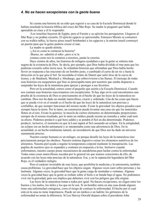 29
4. No se hacen excepciones con la gente buena
Se cuenta una historia de un niño que regresó a su casa de la Escuela Dominical donde le
habían enseñado la historia bíblica del cruce del Mar Rojo. Su madre le preguntó qué había
aprendido en clase y él le respondió:
-Los israelitas huyeron de Egipto, pero el Faraón y su ejército los persiguieron. Llegaron al
Mar Rojo y no podían cruzarlo. El ejército egipcio se aproximaba. Entonces Moisés se comunicó
con su walkie-talkie, la fuerza aérea israelí bombardeó a los egipcios y la marina israelí construyó
un puente para que la gente pudiera cruzar el mar.
La madre se quedó atónita.
-¿Así es como te contaron la historia?
-Bueno, no -admitió el niño-, pero si te la
contara como nos la contaron a nosotros, jamás la creerías.
Hace cientos de años, las historias de milagros ayudaban a que la gente se sintiera más
segura de la existencia de Dios. Se decía, por ejemplo, que Dios había dividido el mar para que los
pudieran cruzarlo sobre tierra seca. Se relataban historias que afirmaban que Dios había hecho
llover en respuesta a las oraciones de un hombre justo, o cambiado el curso de un río y hasta la
dirección en la que gira el Sol. Se recordaba el relato de Daniel que salió ileso de la cueva de
leones, y de Shadrach, Meshach y Abednego, que sobrevivieron a las llamas. El mensaje de todas
esas historias era asegurarnos que bias se preocupaba tanto por nosotros que estaba dispuesto a
suspender las leyes de la naturaleza para apoyar y proteger a sus favoritos.
Pero en la actualidad, somos como el pequeño que asistía a la Escuela Dominical. Cuando
nos cuentan esas historias reaccionamos con escepticismo. Si hay algo en lo cual encontramos una
prueba de la existencia de Dios es precisamente en el hecho de que las leyes de la naturaleza no
cambian. Dios nos ha dado un mundo maravilloso, exacto y ordenado. Una de las cosas que hacen
que se pueda vivir en el mundo es el hecho de que las leyes de la naturaleza son precisas y
confiables, de que siempre funcionan del mismo modo. Existe la gravedad: los objetos pesados caen
siempre hacia la tierra. Por lo tanto, un constructor puede levantar una casa sin que los materiales
floten en el aire. Existe la química: la mezcla de ciertos elementos en determinadas proporciones
siempre da el mismo resultado, por lo tanto un médico puede recetar un remedio y saber cuál será
su efecto. Podemos predecir a qué hora saldrá y se pondrá el Sol un día determinado. Podemos
predecir, inclusive, el momento en que la Luna tapará al Sol causando un eclipse. En la antigüedad,
un eclipse era un hecho antinatural y se interpretaba como una advertencia de Dios. En la
actualidad, es un hecho totalmente natural, un recordatorio de que Dios nos ha dado un universo
sumamente preciso.
Nuestro cuerpo humano es un milagro, no porque desafíe las leyes de la naturaleza sino
precisamente porque las obedece. Nuestro sistema digestivo extrae los elementos nutritivos de los
alimentos. Nuestra piel ayuda a regular la temperatura corporal mediante la transpiración. Las
pupilas de nuestros ojos se expanden y contraen en respuesta a la luz. Inclusive cuando
enfermamos, nuestro cuerpo posee mecanismos de autodefensa para luchar contra la enfermedad.
Todas estas cosas maravillosas suceden por lo general sin que seamos conscientes de ello, de
acuerdo con las leyes más precisas de la naturaleza. Ese, y no la separación legendaria del Mar
Rojo, es el verdadero milagro.
Pero el carácter invariable de esas leyes, que posibilita la medicina y la astronomía, también
causa problemas. La gravedad hace que los objetos caigan. Algunas veces caen sobre personas y las
lastiman. Algunas veces, la gravedad hace que la gente caiga de montañas o ventanas. Algunas
veces la gravedad hace que la gente se resbale sobre el hielo o se hunda bajo el agua. No podríamos
vivir sin la gravedad, pero eso implica que debemos vivir con los peligros que ella origina.
Las leyes de la naturaleza tratan a todos por igual. No hacen excepciones, no eligen entre los
buenos y los malos, los útiles y los que no lo son. Si un hombre entra en una casa donde alguien
tiene una enfermedad contagiosa, corre el riesgo de contraer la enfermedad. El hecho por el cual
está en la casa no tiene importancia. Puede ser un médico o un ladrón; los gérmenes de la
enfermedad no notan la diferencia. Si Lee Harvey Oswald dispara sobre el presidente John
 