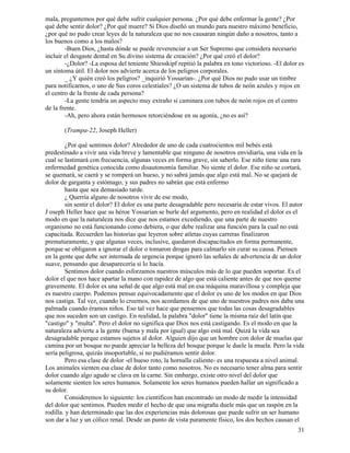 31
mala, preguntemos por qué debe sufrir cualquier persona. ¿Por qué debe enfermar la gente? ¿Por
qué debe sentir dolor? ¿Por qué muere? Si Dios diseñó un mundo para nuestro máximo beneficio,
¿por qué no pudo crear leyes de la naturaleza que no nos causaran ningún daño a nosotros, tanto a
los buenos como a los malos?
-Buen Dios, ¿hasta dónde se puede reverenciar a un Ser Supremo que considera necesario
incluir el desgaste dental en Su divino sistema de creación? ¿Por qué creó el dolor?
-¿Dolor? -La esposa del teniente Shiesskipf repitió la palabra en tono victorioso. -El dolor es
un síntoma útil. El dolor nos advierte acerca de los peligros corporales.
_ ¿Y quién creó los peligros? _inquirió Yossarian-. ¿Por qué Dios no pudo usar un timbre
para notificarnos, o uno de Sus coros celestiales? ¿O un sistema de tubos de neón azules y rojos en
el centro de la frente de cada persona?
-La gente tendría un aspecto muy extraño si caminara con tubos de neón rojos en el centro
de la frente.
-Ah, pero ahora están hermosos retorciéndose en su agonía, ¿no es así?
(Trampa-22, Joseph Heller)
¿Por qué sentimos dolor? Alrededor de uno de cada cuatrocientos mil bebés está
predestinado a vivir una vida breve y lamentable que ninguno de nosotros envidiaría, una vida en la
cual se lastimará con frecuencia, algunas veces en forma grave, sin saberlo. Ese niño tiene una rara
enfermedad genética conocida como disautonomía familiar. No siente el dolor. Ese niño se cortará,
se quemará, se caerá y se romperá un hueso, y no sabrá jamás que algo está mal. No se quejará de
dolor de garganta y estómago, y sus padres no sabrán que está enfermo
hasta que sea demasiado tarde.
¿ Querría alguno de nosotros vivir de ese modo,
sin sentir el dolor? El dolor es una parte desagradable pero necesaria de estar vivos. El autor
J oseph Heller hace que su héroe Yossarian se burle del argumento, pero en realidad el dolor es el
modo en que la naturaleza nos dice que nos estamos excediendo, que una parte de nuestro
organismo no está funcionando como debiera, o que debe realizar una función para la cual no está
capacitada. Recuerden las historias que leyeron sobre atletas cuyas carreras finalizaron
prematuramente, y que algunas veces, inclusive, quedaron discapacitados en forma permanente,
porque se obligaron a ignorar el dolor o tomaron drogas para calmarlo sin curar su causa. Piensen
en la gente que debe ser internada de urgencia porque ignoró las señales de advertencia de un dolor
suave, pensando que desaparecería si lo hacía.
Sentimos dolor cuando esforzamos nuestros músculos más de lo que pueden soportar. Es el
dolor el que nos hace apartar la mano con rapidez de algo que está caliente antes de que nos queme
gravemente. El dolor es una señal de que algo está mal en esa máquina maravillosa y compleja que
es nuestro cuerpo. Podemos pensar equivocadamente que el dolor es uno de los modos en que Dios
nos castiga. Tal vez, cuando lo creemos, nos acordamos de que uno de nuestros padres nos daba una
palmada cuando éramos niños. Eso tal vez hace que pensemos que todas las cosas desagradables
que nos suceden son un castigo. En realidad, la palabra "dolor" tiene la misma raíz del latín que
"castigo" y "multa". Pero el dolor no significa que Dios nos está castigando. Es el modo en que la
naturaleza advierte a la gente (buena y mala por igual) que algo está mal. Quizá la vida sea
desagradable porque estamos sujetos al dolor. Alguien dijo que un hombre con dolor de muelas que
camina por un bosque no puede apreciar la belleza del bosque porque le duele la muela. Pero la vida
sería peligrosa, quizás insoportable, si no pudiéramos sentir dolor.
Pero esa clase de dolor -el hueso roto, la hornalla caliente- es una respuesta a nivel animal.
Los animales sienten esa clase de dolor tanto como nosotros. No es necesario tener alma para sentir
dolor cuando algo agudo se clava en la carne. Sin embargo, existe otro nivel del dolor que
solamente sienten los seres humanos. Solamente los seres humanos pueden hallar un significado a
su dolor.
Consideremos lo siguiente: los científicos han encontrado un modo de medir la intensidad
del dolor que sentimos. Pueden medir el hecho de que una migraña duele más que un raspón en la
rodilla. y han determinado que las dos experiencias más dolorosas que puede sufrir un ser humano
son dar a luz y un cólico renal. Desde un punto de vista puramente físico, los dos hechos causan el
 