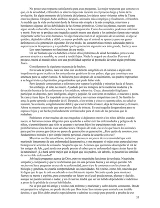 33
No poseo una respuesta satisfactoria para esas preguntas. La mejor respuesta que conozco es
que, en la actualidad, el Hombre es sólo la etapa más reciente en el proceso largo y lento de la
evolución. En algún momento de la historia del planeta, los únicos seres vivientes sobre la Tierra
eran las plantas. Después hubo anfibios; después, animales más complejos y finalmente, el Hombre.
A medida que la vida evolucionó desde la forma más simple a la más compleja, retuvimos y
heredamos algunas de las debilidades de las formas primitivas. Como las plantas, nuestro cuerpo
sigue siendo vulnerable a las lesiones y la descomposición. Como los animales, podemos enfermar
y morir. Pero no se produce una tragedia cuando muere una planta y los animales tienen una ventaja
importante sobre los seres humanos. Sí algo funciona mal en el organismo de un animal, si algo se
quiebra, dejándolo tullido y débil, es menos probable que el animal se aparee y pase sus genes
defectuosos a la generación siguiente. De ese modo, las características menos adecuadas para la
supervivencia desaparecen y es probable que la generación siguiente sea más grande, fuerte y sana.
Los seres humanos no funcionan de ese modo.
Un ser humano que es diabético o tiene otros problemas de salud heredados, pero es una
persona atractiva y sensible, se casará y tendrá hijos. Nadie le negará ese derecho. Pero en el
proceso, traerá al mundo niños con una posibilidad superior al promedio de tener algún problema
físico.
Consideremos la siguiente secuencia de hechos.
En la sala de partos, nace un niño con un defecto congénito en el corazón o algún otro
impedimento grave oculto en los antecedentes genéticos de sus padres, algo que constituye una
amenaza para su supervivencia. Si falleciera poco después de su nacimiento, sus padres regresarían
a su hogar tristes y deprimidos, preguntándose qué pudo haber sido.
Pero después comenzarían a esforzarse por superar la pérdida y mirarían hacia el futuro.
Sin embargo, el niño no muere. Ayudado por los milagros de la medicina moderna y la
devoción heroica de las enfermeras y los médicos, sobrevive. Crece, demasiado frágil para
participar en deportes, pero inteligente, alegre y popular. Se convierte en médico, o maestro o poeta.
Se casa y tiene hijos. Es respetado en su profesión y sus vecinos simpatizan con él. Su familia lo
ama; la gente aprende a depender de él. Después, a los treinta y cinco o cuarenta años, su salud se
resiente. Su corazón, congénitamente débil y que casi le falla al nacer, deja de funcionar y él muere.
Ahora su muerte causa más que unos pocos días de tristeza. Es una tragedia desgarradora para su
esposa e hijos y un hecho profundamente entristecedor para el resto de las personas que lo
rodeaban.
Podríamos evitar muchas de esas tragedias si dejáramos morir a los niños débiles cuando
nacen, si fuéramos menos diligentes para ayudarlas a sobrevivir las enfermedades y peligros de la
niñez, si permitiéramos que sólo se casaran y tuvieran hijos los especímenes más sanos y
prohibiéramos a los demás esas satisfacciones. Después de todo, eso es lo que hacen los animales
para que los errores gen éticos no pasen de generación en generación. ¿Pero quién de nosotros, con
fundamentos morales o por simple interés personal, estaría de acuerdo con eso?
Mientras escribo estas líneas, inclusive, pienso en un joven de mi comunidad que está
muriendo lentamente de una enfermedad degenerativa, y me pregunto si todas estas especulaciones
biológicas le servirán de consuelo. Sospecho que no. A menos que queramos desempeñar el rol de
los amigos de Job, ¿qué ayuda nos puede prestar el saber que su enfermedad sigue ciertas leyes de
la naturaleza? ¿Lo hará sentir mejor que le digan que sus padres, sin saberlo, le pasaron las semillas
de su terrible enfermedad?
Job hacía preguntas acerca de Dios, pero no necesitaba lecciones de teología. Necesitaba
simpatía y compasión y que le reafirmaran que era una persona buena y un amigo querido. Mi
vecino me hace preguntas acerca de su enfermedad, pero si yo le contestara con lecciones de
biología y genética, no estaría comprendiendo sus necesidades. Mi vecino, como Job, necesita que
le digan que lo que le está sucediendo es terriblemente injusto. Necesita ayuda para mantener
fuertes su mente y espíritu, para contemplar un futuro en el cual pueda pensar, planear y decidir,
aunque no pueda caminar o nadar, y en el cual no tendrá que ser un tullido dependiente e indefenso
a pesar de la pérdida de ciertas habilidades.
No sé por qué mi amigo y vecino está enfermo y muriendo y sufre dolores constantes. Desde
mi perspectiva religiosa, no puedo decirle que Dios tiene Sus razones para enviarle ese terrible
destino, o que Dios debe amarlo especialmente o admirar su coraje para ponerlo a prueba de ese
 