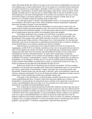 34
modo. Sólo puedo decirle que el Dios en el cual yo creo no le envió esa enfermedad y no posee una
cura milagrosa que se niega a administrarle. Pero en un mundo en el cual todos nosotros poseemos
un espíritu inmortal en un cuerpo frágil y vulnerable, el Dios en el que yo creo da fuerza y valor a
aquellos que, injustamente y sin haber tenido culpa alguna, sufren dolor y temen la muerte. Puedo
ayudado a recordar que él es algo más que un cuerpo tullido. Que es más que un hombre con una
enfermedad que lo convierte en discapacitado. Es un hombre con una esposa e hijos que lo aman,
con muchos amigos y con fuerza suficiente en su alma para continuar viviendo, para ser una
persona viva, en el pleno sentido de la palabra, hasta su último día.
No sé por qué la gente es mortal y está predestinada a morir, y no sé por qué la gente muere
en el momento y del modo en que lo hace. Quizá, podríamos intentar comprenderlo imaginando
cómo sería el mundo si la gente viviera eternamente.
Cuando cursaba el primer año de la universidad, era un joven para el cual la vejez y la
muerte eran tan remotas que jamás pensaba en ellas. Pero una de las materias que cursaba versaba
sobre los clásicos de la literatura mundial, y leí dos discusiones sobre la muerte y la inmortalidad
que me impresionaron tanto que todavía me acompañan, treinta años después,
En la Oduea de Hornero, hay un pasaje en el cual Ulises se encuentra con Calipso, una
princesa marina hija de los dioses. Calipso, un ser divino, es inmortal. No morirá jamás. Está
fascinada por Ulises porque nunca antes había conocido a un mortal. A medida que leemos, nos
damos cuenta de que Calipso envidia a Ulises porque él no vivirá eternamente. Su vida tiene más
significado, cada una de sus decisiones es importante precisamente porque su tiempo es limitado, y
lo que él decide hacer con su tiempo constituye una elección verdadera.
Posteriormente, ese mismo año, leí los Viajes de Gulliver de Swift. En la tierra de los
Luggnaggian, escribe Swift en su fantasía, sucedía una o dos veces en una generación que nacía un
niño con una mancha roja circular en la frente, lo cual significaba que no moriría jamás. Gulliver
imagina que esOS niños serían las personas más afortunadas del mundo "al estar exentos de la
calamidad universal de la naturaleza humana", la muerte. Pero cuando llega a conocerlos,
comprende que, en realidad, son las criaturas más miserables y dignas de compasión. Envejecen Y
se debilitan. Sus amigos y contemporáneos, mueren. Cuando cumplen ochenta años, les quitan sus
propiedades y se las entregan a sus hijos, que a no ser por esa medida, jamás las heredarían. Sus
cuerpos contraen enfermedades, acumulan odios y penas, se cansan de las luchas de la vida, y no
tienen la esperanza de que algún día serán liberados del dolor de vivir.
Homero nos muestra un ser inmortal que nos envidia por ser mortales. Swift nos enseña a
compadecer a las personas que no pueden morir. Quiere que comprendamos que vivir con la idea de
que vamos a morir puede ser atemorizante Y trágico, pero saber que no moriremos jamás sería
insoportable. Podemos desear una vida más larga, o más feliz, ¿pero cómo podríamos soportar una
vida que continuara eternamente? En el caso de muchos de nosotros, llegaríamos al punto en que la
muerte sería el único remedio para el dolor que contendría nuestra vida.
Si la gente viviera eternamente y no muriera jamás, sucedería una de dos cosas. El mundo
estaría insoportablemente lleno o la gente evitaría tener hijos para impedir que se llenara. La
humanidad se vería privada de esa sensación de nuevo comienzo q1J.e representa el nacimiento de
un niño, esa posibilidad de algo nuevo bajo el sol. En un mundo en el cual la gente viviera
eternamente, es probable que jamás hubiéramos nacido.
Pero, al igual que en nuestra discusión previa del dolor, debemos reconocer que una cosa es
explicar que la mortalidad en general es buena para la gente en general y algo muy diferente decirle
a alguien que ha perdido a un padre, una esposa o un hijo que la muerte es buena. No nos atrevemos
a intentarlo. Sería cruel y desconsiderado. Lo único que podemos decirle a alguien en un momento
como ese es que la vulnerabilidad frente a la muerte es una de las condiciones de la vida. No
podemos explicarla como tampoco podemos explicar la vida en sí misma. No podemos controlarla,
y algunas veces, ni siquiera posponerla. Lo único que podemos hacer es intentar elevarnos sobre la
pregunta" ¿por qué pasó?" y comenzar a preguntarnos "¿qué haré ahora que pasó?”
 