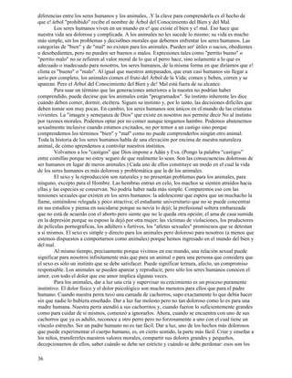 36
diferencias entre los seres humanos y los animales, .Y la clave para comprenderla es el hecho de
que e! árbol "prohibido" recibe el nombre de Árbol del Conocimiento del Bien y del Mal.
Los seres humanos viven en un mundo en e! que existe el bien y e! mal. Eso hace que
nuestra vida sea dolorosa y complicada. A los animales no les sucede lo mismo; su vida es mucho
más simple, sin los problemas y decisi0nes morales que debemos enfrentar los seres humanos. Las
categorías de "bien" y de "mal" no existen para los animales. Pueden ser' útiles o sucios, obedientes
o desobedientes, pero no pueden ser buenos o malos. Expresiones tales como "perrito bueno" o
"perrito malo" no se refieren al valor moral de lo que el perro hace, sino solamente a lo que es
adecuado o inadecuado para nosotros, los seres humanos, de la misma forma en que diríamos que e!
clima es "bueno" o "malo". Al igual que nuestros antepasados, que eran casi humanos sin llegar a
serio por completo, los animales comen el fruto del Árbol de la Vida; comen y beben, corren y se
aparean. Pero el Árbol del Conocimiento del Bien y de! Mal está fuera de su alcance.
Para usar un término que las generaciones anteriores a la nuestra no podrían haber
comprendido, puede decirse que los animales están "programados". Su instinto inherente les dice
cuándo deben comer, dormir, etcétera. Siguen su instinto y, por lo tanto, las decisiones difíciles que
deben tomar son muy pocas. En cambio, los seres humanos son únicos en el mundo de las criaturas
vivientes. La "imagen y semejanza de Dios" que existe en nosotros nos permite decir No al instinto
por razones morales. Podemos optar por no comer aunque tengamos hambre. Podemos abstenernos
sexualmente inclusive cuando estamos excitados, no por temor a un castigo sino porque
comprendemos los términos "bien" y "mal" como no puede comprenderlos ningún otro animal.
Toda la historia de los seres humanos habla de una elevación por encima de nuestra naturaleza
animal, de cómo aprendemos a controlar nuestros instintos.
Volvamos a los "castigos" que Dios impone a Adán y Eva. (Pongo la palabra “castigos”
entre comillas porque no estoy seguro de que realmente lo sean. Son las consecuencias dolorosas de
ser humanos en lugar de meros animales.) Cada uno de ellos constituye un modo en el cual la vida
de los seres humanos es más dolorosa y problemática que la de los animales.
El sexo y la reproducción son naturales y no presentan problemas para los animales, para
ninguno, excepto para el Hombre. Las hembras entran en celo, los machos se sienten atraídos hacia
ellas y las especies se conservan. No podría haber nada más simple. Comparemos eso con las
tensiones sexuales que existen en los seres humanos: la adolescente que espera que un muchacho la
llame, sintiéndose relegada y poco atractiva; el estudiante universitario que no se puede concentrar
en sus estudios y piensa en suicidarse porque su novia lo dejó; la profesional soltera embarazada
que no está de acuerdo con el aborto pero siente que no le queda otra opción; el ama de casa sumida
en la depresión porque su esposo la dejó por otra mujer; las víctimas de violaciones, los productores
de películas pornográficas, los adúltero s furtivos, los "atletas sexuales" promiscuos que se detestan
a sí mismos. El sexo es simple y directo para los animales pero doloroso para nosotros (a menos que
estemos dispuestos a comportarnos como animales) porque hemos ingresado en el mundo del bien y
del mal.
Al mismo tiempo, precisamente porque vivimos en ese mundo, una relación sexual puede
significar para nosotros infinitamente más que para un animal o para una persona que considera que
el sexo es sólo un instinto que se debe satisfacer. Puede significar ternura, afecto, un compromiso
responsable. Los animales se pueden aparear y reproducir, pero sólo los seres humanos conocen el
amor, con todo el dolor que ese amor implica algunas veces.
Para los animales, dar a luz una cría y supervisar su crecimiento es un proceso puramente
instintivo. El dolor físico y el dolor psicológico son mucho menores para ellos que para el padre
humano. Cuando nuestra perra tuvo una camada de cachorros, supo exactamente lo que debía hacer
sin que nadie lo hubiera enseñado. Dar a luz fue molesto pero no tan doloroso como lo es para una
madre humana. Nuestra perra atendió a sus cachorritos y, cuando fueron lo suficientemente grandes
como para cuidar de sí mismos, comenzó a ignorarlos. Ahora, cuando se encuentra con uno de sus
cachorros que ya es adulto, reconoce a otro perro pero no forzosamente a uno con el cual tiene un
vínculo estrecho. Ser un padre humano no es tan fácil. Dar a luz, uno de los hechos más dolorosos
que puede experimentar el cuerpo humano, es, en cierto sentido, la parte más fácil. Criar y enseñar a
los niños, transferirles nuestros valores morales, compartir sus dolores grandes y pequeños,
decepcionarnos de ellos, saber cuándo se debe ser estricto y cuándo se debe perdonar: esos son los
 