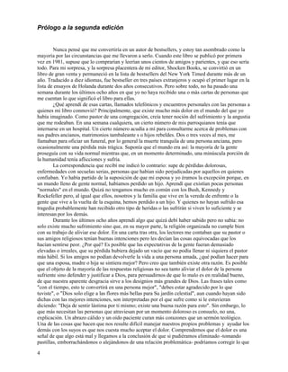 4
Prólogo a la segunda edición
Nunca pensé que me convertiría en un autor de bestsellers, y estoy tan asombrado como la
mayoría por las circunstancias que me llevaron a serlo. Cuando este libro se publicó por primera
vez en 1981, supuse que lo comprarían y leerían unos cientos de amigos y parientes, y que eso sería
todo. Para mi sorpresa, y la sorpresa placentera de mi editor, Shocken Books, se convirtió en un
libro de gran venta y permaneció en la lista de bestsellers del New York Timed durante más de un
año. Traducido a diez idiomas, fue bestseller en tres países extranjeros y ocupó el primer lugar en la
lista de ensayos de Holanda durante dos años consecutivos. Pero sobre todo, no ha pasado una
semana durante los últimos ocho años en que yo no haya recibido una o más cartas de personas que
me cuentan lo que significó el libro para ellas.
¿Qué aprendí de esas cartas, llamados telefónicos y encuentros personales con las personas a
quienes mi libro conmovió? Principalmente, que existe mucho más dolor en el mundo del que yo
había imaginado. Como pastor de una congregación, creía tener noción del sufrimiento y la angustia
que me rodeaban. En una semana cualquiera, un cierto número de mis parroquianos tenía que
internarse en un hospital. Un cierto número acudía a mí para consultarme acerca de problemas con
sus padres ancianos, matrimonios tambaleante s o hijos rebeldes. Dos o tres veces al mes, me
llamaban para oficiar un funeral, por lo general la muerte tranquila de una persona anciana, pero
ocasionalmente una pérdida más trágica. Suponía que el mundo era así: la mayoría de la gente
proseguía con su vida normal mientras que, en un momento determinado, una minúscula porción de
la humanidad tenía aflicciones y sufría.
La correspondencia que recibí me indicó lo contrario: supe de pérdidas dolorosas,
enfermedades con secuelas serias, personas que habían sido perjudicadas por aquellos en quienes
confiaban. Yo había partido de la suposición de que mi esposa y yo éramos la excepción porque, en
un mundo lleno de gente normal, habíamos perdido un hijo. Aprendí que existían pocas personas
"normales" en el mundo. Quizá no tengamos mucho en común con los Bush, Kennedy y
Rockefeller pero, al igual que ellos, nosotros y la familia que vive en la vereda de enfrente o la
gente que vive a la vuelta de la esquina, hemos perdido a un hijo. Y quienes no hayan sufrido esa
tragedia probablemente han recibido otro tipo de heridas o las sufrirán si viven lo suficiente y se
interesan por los demás.
Durante los últimos ocho años aprendí algo que quizá debí haber sabido pero no sabía: no
solo existe mucho sufrimiento sino que, en su mayor parte, la religión organizada no cumple bien
con su trabajo de aliviar ese dolor. En una carta tras otra, los lectores me contaban que su pastor o
sus amigos religiosos tenían buenas intenciones pero les decían las cosas equivocadas que los
hacían sentirse peor. ¿Por qué? Es posible que las expectativas de la gente fueran demasiado
elevadas o irreales, que su pérdida hubiera dejado un vacío que no podía llenar ni siquiera el pastor
más hábil. Si los amigos no podían devolverle la vida a una persona amada, ¿qué podían hacer para
que una esposa, madre o hija se sintiera mejor? Pero creo que también existe otra razón. Es posible
que el objeto de la mayoría de las respuestas religiosas no sea tanto aliviar el dolor de la persona
sufriente sino defender y justificar a Dios, para persuadirnos de que lo malo es en realidad bueno,
de que nuestra aparente desgracia sirve a los designios más grandes de Dios. Las frases tales como
"con el tiempo, esto te convertirá en una persona mejor", "debes estar agradecido por lo que
tuviste", o "Dios solo elige a las flores más bellas para Su jardín celestial", aun cuando hayan sido
dichas con las mejores intenciones, son interpretadas por el que sufre como si le estuvieran
diciendo: "Deja de sentir lástima por ti mismo; existe una buena razón para esto". Sin embargo, lo
que más necesitan las personas que atraviesan por un momento doloroso es consuelo, no una,
explicación. Un abrazo cálido y un oído paciente curan más corazones que un sermón teológico.
Una de las cosas que hacen que nos resulte difícil manejar nuestros propios problemas y ayudar los
demás con los suyos es que nos cuesta mucho aceptar el dolor. Comprendemos que el dolor es una
señal de que algo está mal y llegamos a la conclusión de que si pudiéramos eliminado -tomando
pastillas, emborrachándonos o alejándonos de una relación problemática- podríamos corregir lo que
 
