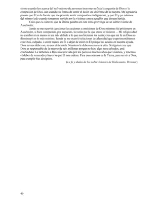 40
siento cuando leo acerca del sufrimiento de personas inocentes refleja la angustia de Dios y la
compasión de Dios, aun cuando su forma de sentir el dolor sea diferente de la nuestra. Me agradaría
pensar que Él es la fuente que me permite sentir compasión e indignación, y que Él y yo estamos
del mismo lado cuando tomamos partido por la víctima contra aquellos que desean herida.
Creo que es correcto que la última palabra en este tema provenga de un sobreviviente de
Auschwitz:
Jamás se me ocurrió cuestionar las acciones u omisiones de Dios mientras fui prisionero en
Auschwitz, si bien comprendo, por supuesto, la razón por la que otros lo hicieron ... Mi religiosidad
no cambió ni en menos ni en más debido a lo que nos hicieron los nazis; creo que mi fe en Dios no
disminuyó en lo más mínimo. Jamás se me ocurrió relacionar la calamidad que experimentábamos
con Dios, culpado, o creer menos en Él o dejar de creer en Él porque no acudió en nuestra ayuda.
Dios no nos debe eso, no nos debe nada. Nosotros le debemos nuestra vida. Si alguien cree que
Dios es responsable de la muerte de seis millones porque no hizo algo para salvados, está
confundido. Le debemos a Dios nuestra vida por los pocos o muchos años que vivamos, y tenemos
el deber de venerado y hacer lo que Él nos ordena. Para eso estamos en la Tierra, para servir a Dios,
para cumplir Sus designios.
(La fe y dudas de los sobrevivientes de Holocausto, Brenner)
 