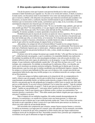 41
6 Dios ayuda a quienes dejan de herirse a sí mismos
Una de las peores cosas que le pasan a una persona herida por la vida es que tiende a
aumentar el daño hiriéndose por segunda vez. No sólo es la víctima del rechazo, el duelo, la lesión o
la mala suerte; con frecuencia siente la necesidad de verse como una mala persona que recibió lo
que se merecía y debido a ello ahuyenta a las personas que tratan de acercársele para ayudada. Con
frecuencia, en nuestro dolor y confusión, hacemos instintivamente lo que no deberíamos hacer.
Sentimos que no merecemos recibir ayuda, y permitimos que la culpa, la ira, la envidia y la soledad
autoimpuesta empeoren una situación que era mala de por sí.
Cierta vez leí un proverbio folclórico iraní: "Si ves a un hombre ciego, patéalo; ¿por qué ser
más amable que Dios?" En otras palabras, si ves que alguien sufre debes creer que se merece su
suerte y que Dios desea que sufra. Por lo tanto, ponte del lado de Dios, humíllalo y rehúye su
compañía. Si intentas ayudado, te estarás oponiendo a la justicia de Dios.
Probablemente para la mayoría de nosotros ese punto de vista es espantoso. Por lo general,
pensamos que sabemos cómo debemos actuar. Pero muchas veces, les decimos a las personas que
han sido heridas que ellas, en cierta forma, se lo merecían. No lo hacemos para hacerles daño pero
lo hacemos y cuando lo hacemos, alimentamos su sentido latente de culpa, la sospecha de que,
quizá, lo que sufren les sucedió porque de alguna forma se lo buscaron.
¿Recuerdan a los amigos de Job en la historia bíblica? Cuando los tres amigos fueron a
visitar a Job, deseaban sinceramente consolado por sus pérdidas y su enfermedad. Pero hicieron casi
todo mal y finalmente lograron que se sintiera peor. ¿Podemos aprender a partir de sus errores lo
que realmente necesita una persona herida por la vida, y cómo, siendo sus amigos y vecinos,
podemos ayudado?
El primer error de los amigos fue pensar que cuando Job dijo: "¿Por qué Dios me hace esto a
mí?", estaba haciendo una pregunta, y que lo ayudarían si la respondían dándole una explicación.
En realidad, las palabras de Job no eran una pregunta teológica: eran sólo un grito de dolor. Las
palabras debieron estar entre signos de admiración y no de pregunta. Lo que Job necesitaba de sus
amigos -lo que realmente estaba pidiendo cuando dijo "¿Por qué Dios me hace esto a mí?"- no era
teología, sino comprensión. En realidad, no deseaba que le explicaran a Dios, y no deseaba, por
cierto, que le mostraran sus propias carencias teológicas. Deseaba que le dijeran que él era una
buena persona y que las cosas que le estaban sucediendo eran terriblemente trágicas e injustas. Pero
los amigos se cerraron tanto hablando de Dios que casi olvidaron a Job, excepto para decide que
seguramente había hecho algo muy terrible porque si no, no hubiera merecido ese castigo a manos
de un Dios justiciero.
Como esos amigos no habían estado jamás en la situación de Job, no comprendieron lo
inútil y ofensivo que era juzgado y decirle que no debía llorar ni quejarse. Y aunque hubieran
experimentado una pérdida similar, no habrían tenido derecho a juzgar el dolor de Job. Saber qué
decirle a una persona que ha sido golpeada por la tragedia es difícil, pero es mucho más fácil saber
qué no se debe decirle. Es un error criticar al doliente ("no lo tomes tan a pecho", "trata de contener
las lágrimas, estás molestando a la gente"). Todo lo que trate de minimizar su dolor ("quizá fue lo
mejor", "podría ser una pérdida peor", "está mejor ahora") podría llevar a malas interpretaciones e
incomprensiones. Todo lo que requiera que el doliente oculte o rechace sus sentimientos ("no
tenemos derecho a cuestionar a Dios", "Dios debe amarte para haberte elegido para que cargues con
este peso") también es un error.
Bajo el impacto de sus múltiples tragedias, Job estaba tratando desesperadamente de
aferrarse a su autoestima, a su sentido de sí mismo como una buena persona. Lo último que
necesitaba era que le dijeran que lo que estaba haciendo estaba mal. Tanto si las críticas eran acerca
del modo en que expresaba su dolor o acerca de lo que había hecho para merecer ese destino, su
efecto era como cubrir de sal una herida abierta,
Job necesitaba más comprensión que consejos, aunque fueran consejos buenos y correctos.
Ya habría un momento y un lugar para los consejos, pero más adelante. En ese momento, necesitaba
compasión, la sensación de que otros compartían su dolor mucho más que largas explicaciones
teológicas acerca de los designios de Dios. Necesitaba consuelo físico, personas que compartieran
su fortaleza con él, que lo abrazaran en lugar de regañado.
 