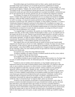 42
Necesitaba amigos que le permitieran sentir ira, llorar y gritar, mucho más de lo que
necesitaba amigos que lo instaran a ser un ejemplo de paciencia y piedad para los demás.
Necesitaba que la gente le dijera: "Sí, lo que te sucedió a ti es terrible y no tiene sentido", no
personas que le dijeran: "Alégrate, Job, no todo está mal". Y en eso, sus amigos le fallaron. La frase
"los amigos de Job" se ha incorporado al idioma para describir a las personas que tienen la
intención de ayudar pero que están más preocupadas por sus propias necesidades y sentimientos que
por los de la persona que las necesita, personas que, por eso, terminan por empeorar la situación.
Sin embargo, los amigos de Job hicieron por lo menos dos cosas bien. En primer lugar,
fueron a visitado. Estoy seguro de que la perspectiva de ver a su amigo en la miseria les resultaba
dolorosa, y deben de haber sentido la tentación de no acercársele, de dejado solo. No es agradable
ver sufrir a un amigo, y la mayoría de nosotros preferiría evitar la experiencia. Pero si no nos
acercamos, la persona que sufre, además de su tragedia, se siente aislada y rechazada. Y si vamos a
visitarla pero tratamos de ignorar la razón por la cual estamos allí, el resultado no es mejor. Las
visitas en el hospital o los llamados de pésame se convierten en conversaciones acerca del clima, la
Bolsa o las carreras, y asumen un aire de irrealidad completa porque no se menciona el tema que es
ostensiblemente el esencial en la mente de todos los presentes. Los amigos de Job por lo menos
tuvieron el valor de enfrentarse a él y su dolor.
Y en segundo lugar, lo escucharon. De acuerdo con el relato bíblico, se sentaron junto a él
durante varios días, sin decir nada, mientras Job descargaba su dolor y su ira. Yo sospecho que esa
fue la parte más útil de su visita. Nada de lo que hicieron después benefició a Job tanto como eso.
Cuando Job terminó de desahogarse, ellos debieron decirle: "Sí, realmente es terrible. No sabemos
cómo puedes soportado", en lugar de sentirse obligados a defender a Dios y la sabiduría
convencional. Su presencia silenciosa hubiera sido mucho más útil para su amigo que las largas
explicaciones teológicas. Y todos podemos aprender una lección de esto.
Hace algunos años tuve una experiencia que me enseñó la forma en que la gente puede
empeorar una situación que ya de por sí es mala, culpándose a sí misma. En enero, tuve que oficiar
dos funerales, en días sucesivos, para dos ancianas de mi comunidad. Las dos fallecieron a "una
edad avanzada", como diría la Biblia; las dos sucumbieron al desgaste normal de su cuerpo después
de una vida larga y plena. Sus casas estaban próximas así que realicé las visitas de pésame a las dos
familias en la misma tarde.
En la primera casa, el hijo de la mujer fallecida me dijo:
-Si hubiese mandado a mi madre a Florida y la hubiera sacado de este frío y nieve, todavía
estaría viva. Yo tengo la culpa de que haya muerto.
En la segunda casa, el hijo de la otra mujer fallecida me dijo:
-Si no hubiese insistido en que mi madre fuera a Florida, todavía estaría viva. Ese largo viaje
en avión, el cambio abrupto de clima, fue demasiado para ella. Yo tengo la culpa de que haya
muerto.
Cuando las cosas no resultan como lo deseamos, es muy tentador suponer que si las
hubiésemos hecho de otro modo, la historia hubiera tenido un final feliz. Los religiosos saben que
cada vez que se produce una muerte, los sobrevivientes se sienten culpables. Como el curso de
acción que eligieron no salió bien, creen que el opuesto -retener a mamá en casa, postergar la
operación- hubiera resultado mejor. Después de todo, ¿qué podría haber sido peor? Los
sobrevivientes se sienten culpables porque ellos conservan la vida y, en cambio, el ser querido ha
muerto. Se sienten culpables cuando piensan en las palabras amables que jamás le dijeron, y las
cosas buenas que nunca tuvieron tiempo de hacer por esa persona. Ciertamente, muchos de los
rituales de todas las religiones tienen por fin ayudar a los deudos a desprenderse de esos
sentimientos irracionales de culpa por una tragedia que ellos, en realidad, no causaron. Pero ese
sentido de culpa, la sensación de que "yo tengo la culpa", parece ser universal.
Al parecer, hay dos elementos involucrados en nuestra predisposición a sentir culpa. El
primero es nuestra necesidad extenuante de creer que el mundo tiene sentido, que hay una causa
para cada efecto y una razón para todo lo que sucede. Eso nos lleva a encontrar patrones y
relaciones tanto donde realmente existen (fumar produce cáncer de pulmón; la gente que se lava las
manos tiene menos enfermedades contagiosas) como donde sólo las inventamos con nuestra mente
(los Red Sox ganan cada vez que uso mi suéter de buena suerte; el muchacho que me gusta me
habla los días impares, pero no los pares, excepto cuando hubo un feriado que modificó el patrón).
 