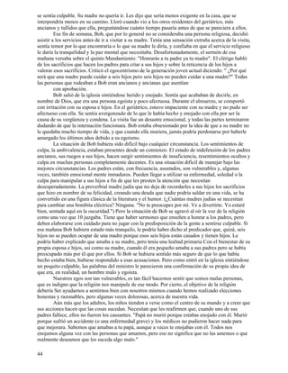 44
se sentía culpable. Su madre no quería ir. Les dijo que sería menos exigente en la casa, que se
interpondría menos en su camino. Lloró cuando vio a los otros residentes del geriátrico, más
ancianos y tullidos que ella, preguntándose cuánto tiempo pasaría antes de que se pareciera a ellos.
Ese fin de semana, Bob, que por lo general no se consideraba una persona religiosa, decidió
asistir a los servicios antes de ir a visitar a su madre. Tenía una sensación extraña acerca de la visita,
sentía temor por lo que encontraría o lo que su madre le diría, y confiaba en que el servicio religioso
le daría la tranquilidad y la paz mental que necesitaba. Desafortunadamente, el sermón de esa
mañana versaba sobre el quinto Mandamiento: "Honrarás a tu padre ya tu madre". El clérigo habló
de los sacrificios que hacen los padres para criar a sus hijos y sobre la reticencia de los hijos a
valorar esos sacrificios. Criticó el egocentrismo de la generación joven actual diciendo: " ¿Por qué
será que una madre puede cuidar a seis hijos pero seis hijos no pueden cuidar a una madre?" Todas
las personas que rodeaban a Bob eran ancianos y ancianas que asentían
con aprobación.
Bob salió de la iglesia sintiéndose herido y enojado. Sentía que acababan de decirle, en
nombre de Dios, que era una persona egoísta y poco afectuosa. Durante el almuerzo, se comportó
con irritación con su esposa e hijos. En el geriátrico, estuvo impaciente con su madre y no pudo ser
afectuoso con ella. Se sentía avergonzado de lo que le había hecho y enojado con ella por ser la
causa de su vergüenza y condena. La visita fue un desastre emocional, y todas las partes terminaron
dudando de que la internación funcionara. Bob estaba obsesionado por la idea de que a su madre no
le quedaba mucho tiempo de vida, y que cuando ella muriera, jamás podría perdonarse por haberle
amargado los últimos años debido a su egoísmo.
La situación de Bob hubiera sido difícil bajo cualquier circunstancia. Los sentimientos de
culpa, la ambivalencia, estaban presentes desde un comienzo. El estado de indefensión de los padres
ancianos, sus ruegos a sus hijos, hacen surgir sentimientos de insuficiencia, resentimientos ocultos y
culpa en muchas personas completamente decentes. Es una situación difícil de manejar bajo las
mejores circunstancias. Los padres están, con frecuencia, asustados, son vulnerables y, algunas
veces, también emocional mente inmaduros. Pueden llegar a utilizar su enfermedad, soledad o la
culpa para manipular a sus hijos a fin de que les presten la atención que necesitan
desesperadamente. La proverbial madre judía que no deja de recordarles a sus hijos los sacrificios
que hizo en nombre de su felicidad, creando una deuda que nadie podría saldar en una vida, se ha
convertido en una figura clásica de la literatura y el humor. (¿Cuántas madres judías se necesitan
para cambiar una bombita eléctrica? Ninguna. "No te preocupes por mí. Ve a divertirte. Yo estaré
bien, sentada aquí en la oscuridad.") Pero la situación de Bob se agravó al oír la voz de la religión
como una voz que 10 juzgaba. Tiene que haber sermones que enseñen a honrar a los padres, pero
deben elaborarse con cuidado para no jugar con la predisposición de la gente a sentirse culpable. Si
esa mañana Bob hubiera estado más tranquilo, le podría haber dicho al predicador que, quizá, seis
hijos no se pueden ocupar de una madre porque esos seis hijos están casados y tienen hijos. Le
podría haber explicado que amaba a su madre, pero tenía una lealtad primaria Con el bienestar de su
propia esposa e hijos, así como su madre, cuando él era pequeño amaba a sus padres pero se había
preocupado más por él que por ellos. Si Bob se hubiera sentido más seguro de que lo que había
hecho estaba bien, hubiese respondido a esas acusaciones. Pero como entró en la iglesia sintiéndose
un poquito culpable, las palabras del ministro le parecieron una confirmación de su propia idea de
que era, en realidad, un hombre malo y egoísta.
Nuestros egos son tan vulnerables, es tan fácil hacernos sentir que somos malas personas,
que es indigno que la religión nos manipule de ese modo. Por cierto, el objetivo de la religión
debería Ser ayudarnos a sentirnos bien con nosotros mismos cuando hemos realizado elecciones
honestas y razonables, pero algunas veces dolorosas, acerca de nuestra vida.
Aún más que los adultos, los niños tienden a verse como el centro de su mundo y a creer que
sus acciones hacen que las cosas sucedan. Necesitan que les reafirmen que, cuando uno de sus
padres fallece, ellos no fueron los causantes. "Papá no murió porque estabas enojado con él. Murió
porque sufrió un accidente (o una enfermedad grave) y los médicos no pudieron hacer nada para
que mejorara. Sabemos que amabas a tu papá, aunque a veces te enojabas con él. Todos nos
enojamos alguna vez con las personas que amamos, pero eso no significa que no las amemos o que
realmente deseamos que les suceda algo malo."
 