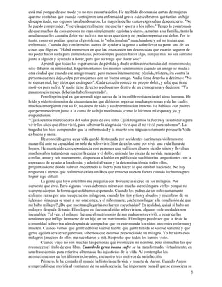 5
está mal porque de ese modo ya no nos causaría dolor. He recibido docenas de cartas de mujeres
que me contaban que cuando contrajeron una enfermedad grave o descubrieron que tenían un hijo
discapacitado, sus esposos las abandonaron. La mayoría de las cartas expresaban desconcierto. "No
lo puedo comprender. Yo creía que realmente me quería y quería a los niños." Tengo la corazonada
de que muchos de esos esposos no eran simplemente egoístas y duros. Amaban a su familia, tanto la
amaban que les causaba dolor ver sufrir a sus seres queridos y no podían soportar ese dolor. Por lo
tanto, como no podían ignorar el problema, lo "solucionaban" marchándose y así no tenían que
enfrentado. Cuando doy conferencias acerca de ayudar a la gente a sobrellevar su pena, una de las
cosas que digo es: "Habrá momentos en que las cosas estén tan destrozadas que estarán seguros de
no poder hacer nada para enmendadas, pero siempre pueden hacer algo, aunque más no sea sentarse
junto a alguien y ayudado a llorar, para que no tenga que llorar solo".
Aprendí que todas las experiencias de pérdida y duelo están estructuradas del mismo modo;
sólo difieren en intensidad. Experimentamos los mismos sentimientos cuando un amigo se muda a
otra ciudad que cuando ese amigo muere, pero menos intensamente: pérdida, tristeza, ira contra la
persona que nos deja,culpa por enojarnos con un buena amigo. Nadie tiene derecho a decirnos: "No
te sientas mal, hay otros que están peor". Cada corazón conoce su propio dolor, y sabe que tiene
motivos para sufrir. Y nadie tiene derecho a colocarnos dentro de un cronograma y decirnos: "Ya
pasaron seis meses, deberías haberlo superado".
Pero lo principal es que aprendí algo acerca de la increíble resistencia del alma humana. He
leído y oído testimonios de circunstancias que debieron soportar muchas personas y de las cuales
muchos emergieron con su fe, su deseo de vida y su determinación intactas He hablado con padres
que permanecieron junto a la cama de su hijo moribundo, como lo hicimos mi esposa y yo, y
respondieron:
"Ojalá seamos merecedores del valor puro de este niño. Ojalá tengamos la fuerza y la sabiduría para
vivir los años que él no vivió, para saborear la alegría de vivir que él no vivió para saborear". La
tragedia los hizo comprender que la enfermedad y la muerte son trágicas solamente porque la Vida
es buena y santa.
He conocido gente cuya vida quedó destrozada por accidentes o crímenes violentos me
maravillé ante su capacidad no sólo de sobrevivir Sino de esforzarse por vivir una vida llena de
logros. He mantenido correspondencia con personas que sufrieron abusos siendo niños y llevaban
muchos años tratando de superar la culpa y el dolor, uniendo las piezas de su vida para poder
confiar, amar y reír nuevamente, dispuestas a hablar en público de sus historias angustiantes con la
esperanza de ayudar a los demás. y admiré el valor y la determinación de todos ellos,
preguntándome dónde habrían encontrado la fuerza para hacer lo que estaban haciendo. No hay
respuesta a menos que realmente exista un Dios que renueva nuestra fuerza cuando luchamos para
lograr algo difícil.
La gente que leyó este libro me pregunta con frecuencia si creo en los milagros. Por
supuesto que creo. Pero algunas veces debemos mirar con mucha atención para verlos porque no
siempre adoptan la forma que estábamos esperando. Cuando los padres de un niño sumamente
enfermo rezan por una recuperación milagrosa, cuando los tíos y tías y abuelos y miembros de su
iglesia o sinagoga se unen a sus oraciones, y el niño muere, ¿debemos llegar a la conclusión de que
no hubo milagro? ¿De que nuestras plegarias no fueron escuchadas? En realidad, quizá sí hubo un
milagro, después de todo. El milagro no fue que el niño sobreviviera; algunas enfermedades son
incurables. Tal vez, el milagro fue que el matrimonio de sus padres sobrevivió, a pesar de las
tensiones que inflige la muerte de un hijo en un matrimonio. El milagro puede ser que la fe de la
comunidad sobreviva aún después de comprobar que en este mundo los niños inocentes enferman y
mueren. Cuando vemos que gente débil se vuelve fuerte, que gente tímida se vuelve valiente y que
gente egoísta se vuelve generosa, sabemos que estamos presenciando un milagro. Yo he visto esos
milagros (muchos de ellos me sucedieron a mí). Sospecho que todos los hemos visto.
Cuando viajo no son muchas las personas que reconocen mi nombre, pero sí muchas las que
reconocen el título de este libro. Cuando la gente buena sufre se ha transformado, virtualmente, en
una frase común para referirse al tema de las injusticias de la vida. Al contemplar los
acontecimientos de los últimos ocho años, encuentro tres motivos de satisfacción:
Primero, le he contado al mundo la historia de la vida y muerte de Aaron. Cuando Aaron
comprendió que moriría al comienzo de su adolescencia, fue importante para él que se conociera su
 
