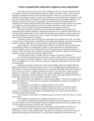 51
7. Dios no puede hacer todo pero si algunas cosas importantes
Una noche, poco antes de las once, sonó el teléfono de mi casa. Tengo la impresión de que
los teléfonos suenan de un modo especial, siniestro, cuando es de noche y tarde, como si antes de
responder ya quisieran decimos que ha sucedido algo malo. Atendí y la voz del otro extremo se
identificó como alguien a quien no conocía y que, además, no era miembro de mi congregación. Me
dijo que su madre estaba en el hospital y sufriría una operación grave a la mañana siguiente, y me
pidió que rezara una oración por su recuperación. Traté de obtener más información pero era
evidente que el hombre estaba perturbado. Me conformé con escribir el nombre hebreo de su madre
y le aseguré que ofrecería la plegaria y le deseé lo mejor para ambos. Cuando corté me sentí
preocupado, como me sucede con frecuencia después de conversaciones como esa.
Rezar por la salud de una persona, por el resultado favorable de una operación, tiene
implicaciones que deberían perturbar a una persona consciente. Si las oraciones funcionaran como
muchas personas piensan que lo hacen, nadie moriría jamás, porque ninguna oración se ofrece con
mas sinceridad que las oraciones por la vida, la salud y la recuperación de una enfermedad, tanto
nuestra como de las personas que amamos.
Si creemos en Dios, pero no lo hacemos responsable de las tragedias de la vida, si creemos
que Dios desea que haya justicia y equidad pero no siempre puede lograrlas, ¿qué estamos haciendo
cuando le rogamos a Dios que una crisis de nuestra vida tenga un resultado favorable?
¿Creo realmente -y lo cree el hombre que me llamó- en un Dios que tiene el poder de curar
la malignidad e influir en el resultado de la cirugía, y lo hará únicamente si la persona correcta
recita las palabras exactas en el lenguaje preciso? ¿Y Dios dejará morir a una persona porque un
extraño, cuando rezaba por ella, se equivocó al utilizar algunas palabras? ¿Quién de nosotros podría
respetar o venerar a un Dios cuyo mensaje implícito fuera:
"Yo podría haber sanado a tu madre, pero tú no rogaste ni rezaste lo suficiente"?
y si no obtenemos aquello por lo cual rezamos, ¿cómo evitamos enojarnos con Dios o sentir
que Él nos juzgó y nos encontró culpables? ¿ Cómo evitamos sentir que Dios nos defraudó cuando
más lo necesitábamos? ¿Y cómo evitamos la alternativa igualmente indeseable de sentir que Dios
nos desaprueba?
Imaginemos la mente y corazón de un niño ciego o tullido a quien le enseñaron historias
piadosas con final feliz, historias de gente que rezó y se curó milagrosamente. Imaginemos a ese
niño orando con toda la sinceridad e inocencia de su corta edad, pidiéndole a Dios que lo haga sano
como el resto de los niños. y después imaginemos su dolor, su ira contra Dios y todos los que le
relataron esas historias, o volcada contra sí mismo cuando comprende que su discapacidad será
permanente. ¿Qué mejor modo de enseñarles a los niños a odiar a Dios que enseñarles que Dios los
podría haber curado pero "por su propio bien" prefirió no hacerla?
Hay muchas formas de responderle a la persona que pregunta: " ¿Por qué no conseguí lo que
pedí en mi plegaria?" Y la mayoría de las respuestas son problemáticas, producen sentimientos de
culpa, ira o impotencia.
-No conseguiste lo que pedías en tu plegaria porque no lo merecías.
-No conseguiste lo que pedías en tu plegaria porque no rezaste con suficiente empeño.
-No conseguiste lo que pedías en tu plegaria porque Dios sabe mejor que tú lo que te
conviene. -No conseguiste lo que pedías en tu plegaria porque los ruegos de otra persona por el
resultado opuesto fueron mejores.
-No conseguiste lo que pedías en tu plegaria porque la oración es una farsa; Dios no escucha
las oraciones.
-No conseguiste lo que pedías en tu plegaria porque Dios no existe.
Si no estamos satisfechos con ninguna de esas respuestas, pero no queremos renunciar a la
idea de la oración, existe otra posibilidad. Podemos modificar nuestra idea de lo que significa rezar
y lo que significa que nuestras oraciones sean escuchadas.
El Talmud, la recopilación de las Leyes judías que cité previamente en este libro, da
ejemplos de oraciones malas o inadecuadas que no se deben pronunciar. Si una mujer está
embarazada, ni ella ni su esposo deben rezar: "Que Dios nos conceda que este niño sea varón" (ni
tampoco pueden pedir que sea una niña). El sexo del niño se determina en el momento de la
 