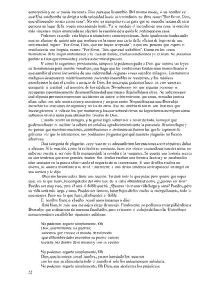 52
concepción y no se puede invocar a Dios para que lo cambie. Del mismo modo, si un hombre ve
que Una autobomba se dirige a toda velocidad hacia su vecindario, no debe rezar: "Por favor, Dios,
que el incendio no sea en mi casa". No sólo es mezquino rezar para que se incendie la casa de otra
persona en lugar de la propia sino además inútil. Ya se produjo el incendio en una casa; la oración
más sincera o mejor enunciada no afectará la cuestión de a quién le pertenece esa casa.
Podemos extender esta lógica a situaciones contemporáneas. Sería igualmente inadecuado
que un alumno de quinto año que sostiene en la mano una carta de la oficina de ingreso de una
universidad, rogara: "Por favor, Dios, que me hayan aceptado"; o que una persona que espera el
resultado de una biopsia, rezara: "Por favor, Dios, que esté todo bien". Como en los casos
talmúdicos de la mujer embarazada y la casa en llamas, ciertas condiciones ya existen. No podemos
pedirle a Dios que retroceda y vuelva a escribir el pasado.
Y como lo sugerimos previamente, tampoco le podemos pedir a Dios que cambie las leyes
de la naturaleza para nuestro beneficio, que haga que las condiciones fatales sean menos fatales o
que cambie el curso inexorable de una enfermedad. Algunas veces suceden milagros. Los tumores
malignos desaparecen misteriosamente, pacientes incurables se recuperan, y los médicos
asombrados le dan el crédito a un acto de Dios. Lo único que podemos hacer en esos casos es
compartir la gratitud y el asombro de los médicos. No sabemos por qué algunas personas se
recuperan espontáneamente de una enfermedad que mata o deja tullidas a otras. No sabemos por
qué algunas personas mueren en accidentes de auto o avión mientras que otras, sentadas junto a
ellas, salen con sólo unos cortes y moretones y un gran susto. No puedo creer que Dios elija
escuchar las oraciones de algunos y no las de otros. Eso no tendría ni ton ni son. Por más que
investigáramos la vida de los que murieron y los que sobrevivieron no lograríamos averiguar cómo
debemos vivir o rezar para obtener los favores de Dios.
Cuando ocurre un milagro, y la gente logra sobrevivir a pesar de todo, lo mejor que
podemos hacer es inclinar la cabeza en señal de agradecimiento ante la presencia de un milagro y
no pensar que nuestras oraciones, contribuciones o abstinencias fueron las que lo lograron: la
próxima vez que lo intentemos, nos podríamos preguntar por qué nuestras plegarias no fueron
efectivas.
Otra categoría de plegarias cuyo rezo no es adecuado son las oraciones cuyo objeto es dañar
a alguien. Si la oración, como la religión en conjunto, tiene por objeto engrandecer nuestra alma, no
debe ser puesta al servicio de la mezquindad, la envidia o la venganza. Se cuenta una historia acerca
de dos tenderos que eran grandes rivales. Sus tiendas estaban una frente a la otra y se pasaban los
días sentados en la puerta observando el negocio de su competidor. Si uno de ellos recibía un
cliente, le sonreía triunfante a su rival. Una noche, a uno de los tenderos se le apareció un ángel en
sus sueños y le dijo:
-Dios me ha enviado a darte una lección. Te dará todo lo que pidas pero quiero que sepas
que, sea lo que fuere, tu competidor del otro lado de la calle obtendrá el doble. ¿Quieres ser rico?
Puedes ser muy rico, pero él será el doble que tú. ¿Quieres vivir una vida larga y sana? Puedes, pero
su vida será más larga y sana. Puedes ser famoso, tener hijos de los cuales te enorgullecerás, todo lo
que desees. Pero sea lo que fuere, él obtendrá el doble.
El hombre frunció el ceño, pensó unos instantes y dijo:
-Está bien, te pido que me dejes ciego de un ojo. Finalmente, no podemos rezar pidiéndole a
Dios algo que está dentro de nuestras facultades, para evitamos el trabajo de hacerla. Un teólogo
contemporáneo escribió las siguientes palabras:
No podemos rogarte simplemente, Oh
Dios, que termines las guerras;
sabemos que creaste el mundo de tal modo
que el hombre debe encontrar su propio camino
hacia la paz dentro de sí mismo y con su vecino.
No podemos rogarte simplemente, Oh
Dios, que termines con el hambre; ya nos has dado los recursos
con los que se alimentaría todo el mundo si sólo los usáramos con sabiduría.
No podemos rogarte simplemente, Oh Dios, que destierres los prejuicios;
 
