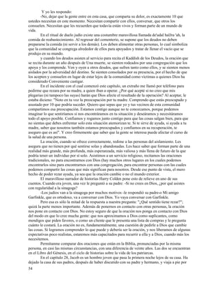 54
Y yo les respondo:
-No, dejar que la gente entre en esta casa, que comparta su dolor, es exactamente 10 que
ustedes necesitan en este momento. Necesitan compartir con ellos, conversar, que otros los
consuelen. Necesitan que les recuerden que todavía están vivos y forman parte de un mundo de
vida.
En el ritual de duelo judío existe una costumbre maravillosa llamada de'udal halJra 'ah, la
comida de reabastecimiento. Al regresar del cementerio, se supone que los deudos no deben
prepararse la comida (ni servir a los demás). Los deben alimentar otras personas, lo cual simboliza
que la comunidad se congrega alrededor de ellos para apoyados y tratar de llenar el vacío que se
produjo en su mundo.
y cuando los deudos asisten al servicio para recita el Kaddish de los Deudos, la oración que
se recita durante un año después de Una muerte, se sienten rodeados por una congregación que los
apoya y los comprende. Ven y oyen a otros deudos, que sufren tanto como ellos, y se sienten menos
aislados por la adversidad del destino. Se sienten consolados por su presencia, por el hecho de que
los acepten y consuelen en lugar de estar lejos de la comunidad como víctimas a quienes Dios ha
considerado Conveniente castigar.
En el incidente con el cual comenzó este capítulo, un extraño me llamó por teléfono para
pedirme que rezara por su madre, a quien iban a operar. ¿Por qué acepté si no creo que mis
plegarias (ni tampoco las suyas) harán que Dios afecte el resultado de la operación? Al aceptar, le
estaba dicieno: "Noto en tu voz la preocupación por tu madre. Comprendo que estás preocupado y
asustado por 10 que podría suceder. Quiero que sepas que yo y tus vecinos de esta comunidad
compartimos esa preocupación. Estamos contigo aunque no te conozcamos, porque podemos
imaginar lo que sentiríamos si nos encontráramos en tu situación y deseáramos y necesitáramos
todo el apoyo posible. Confiamos y rogamos junto contigo para que las cosas salgan bien, para que
no sientas que debes enfrentar solo esta situación atemorizan te. Si te sirve de ayuda, si ayuda a tu
madre, saber que nosotros también estamos preocupados y confiamos en su recuperación, te
aseguro que es así". Y creo firmemente que saber que la gente se interesa puede afectar el curso de
la salud de una persona.
La oración, cuando se ofrece correctamente, redime a las personas del aislamiento. Les
asegura que no tienen por qué sentirse solas y abandonadas. Les hace saber que forman parte de una
realidad más grande, más profunda, más esperanzada, más valiosa y más llena de futuro de la que
podría tener un individuo por sí solo. Asistimos a un servicio religioso, recitamos las oraciones
tradicionales, no para encontrarnos con Dios (hay muchos otros lugares en los cuales podemos
encontrarlos sino para encontrarnos con una congregación, para encontrar personas con las cuales
podemos compartir las cosas que más significan para nosotros. Desde ese punto de vista, el mero
hecho de poder rezar ayuda, ya sea que la oración cambie o no el mundo exterior.
El maravilloso narrador de historias Harry Colden pone esto de relieve en uno de sus
cuentos. Cuando era joven, una vez le preguntó a su padre: -Si no crees en Dios, ¿por qué asistes
con regularidad a la sinagoga?
-Los judíos van a la sinagoga por muchos motivos -le respondió su padre-o Mi amigo
Garfinkle, que es ortodoxo, va a conversar con Dios. Yo vaya conversar con Garfinkle.
Pero esa es sólo la mitad de la respuesta a nuestra pregunta: "¿Qué sentido tiene rezar?";
quizá la parte menos importante. Además de ponernos en contacto con otras personas, la oración
nos pone en contacto con Dios. No estoy seguro de que la oración nos ponga en contacto con Dios
del modo en que lo cree mucha gente: que nos aproximamos a Dios como suplicantes, como
mendigos que piden favores, o como un cliente que le presenta una lista de compras y le pregunta
cuánto le costará. La oración no es, fundamentalmente, una cuestión de pedirle a Dios que cambie
las cosas. Si logramos comprender lo que puede y debería ser la oración, y nos liberamos de algunas
expectativas poco realistas, estaremos más capacitados para recurrir a ella y a Dios, cuando más los
necesitemos.
Permítanme comparar dos oraciones que están en la Biblia, pronunciadas por la misma
persona, en casi las mismas circunstancias, con una diferencia de veinte años. Las dos se encuentran
en el Libro del Génesis, en el ciclo de historias sobre la vida de los patriarcas.
En el capítulo 28, Jacob es un hombre joven que pasa la primera noche lejos de su casa. Ha
dejado la casa de sus padres, después de haber discutido con su padre y hermano, y viaja a pie por
 