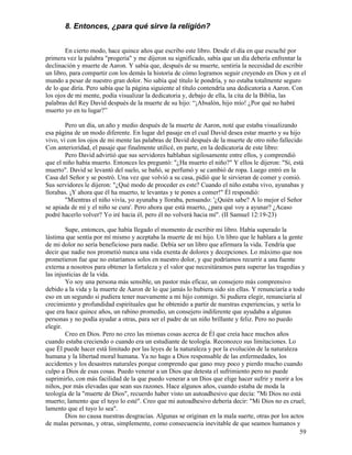 59
8. Entonces, ¿para qué sirve la religión?
En cierto modo, hace quince años que escribo este libro. Desde el día en que escuché por
primera vez la palabra "progeria" y me dijeron su significado, sabía que un día debería enfrentar la
declinación y muerte de Aaron. Y sabía que, después de su muerte, sentiría la necesidad de escribir
un libro, para compartir con los demás la historia de cómo logramos seguir creyendo en Dios y en el
mundo a pesar de nuestro gran dolor. No sabía qué título le pondría, y no estaba totalmente seguro
de lo que diría. Pero sabía que la página siguiente al título contendría una dedicatoria a Aaron. Con
los ojos de mi mente, podía visualizar la dedicatoria y, debajo de ella, la cita de la Biblia, las
palabras del Rey David después de la muerte de su hijo: “¡Absalón, hijo mío! ¿Por qué no habré
muerto yo en tu lugar?”
Pero un día, un año y medio después de la muerte de Aaron, noté que estaba visualizando
esa página de un modo diferente. En lugar del pasaje en el cual David desea estar muerto y su hijo
vivo, vi con los ojos de mi mente las palabras de David después de la muerte de otro niño fallecido
Con anterioridad, el pasaje que finalmente utilicé, en parte, en la dedicatoria de este libro:
Pero David advirtió que sus servidores hablaban sigilosamente entre ellos, y comprendió
que el niño había muerto. Entonces les preguntó: "¿Ha muerto el niño?" Y ellos le dijeron: "Sí, está
muerto". David se levantó del suelo, se bañó, se perfumó y se cambió de ropa. Luego entró en la
Casa del Señor y se postró. Una vez que volvió a su casa, pidió que le sirvieran de comer y comió.
Sus servidores le dijeron: "¿Qué modo de proceder es este? Cuando el niño estaba vivo, ayunabas y
llorabas. ¡Y ahora que él ha muerto, te levantas y te pones a comer!" Él respondió:
"Mientras el niño vivía, yo ayunaba y lloraba, pensando: '¿Quién sabe? A lo mejor el Señor
se apiada de mí y el niño se cura'. Pero ahora que está muerto, ¿para qué voy a ayunar? ¿Acaso
podré hacerlo volver? Yo iré hacia él, pero él no volverá hacia mí". (II Samuel 12:19-23)
Supe, entonces, que había llegado el momento de escribir mi libro. Había superado la
lástima que sentía por mí mismo y aceptaba la muerte de mi hijo. Un libro que le hablara a la gente
de mi dolor no sería beneficioso para nadie. Debía ser un libro que afirmara la vida. Tendría que
decir que nadie nos prometió nunca una vida exenta de dolores y decepciones. Lo máximo que nos
prometieron fue que no estaríamos solos en nuestro dolor, y que podríamos recurrir a una fuente
externa a nosotros para obtener la fortaleza y el valor que necesitáramos para superar las tragedias y
las injusticias de la vida.
Yo soy una persona más sensible, un pastor más eficaz, un consejero más comprensivo
debido a la vida y la muerte de Aaron de lo que jamás lo hubiera sido sin ellas. Y renunciaría a todo
eso en un segundo si pudiera tener nuevamente a mi hijo conmigo. Si pudiera elegir, renunciaría al
crecimiento y profundidad espirituales que he obtenido a partir de nuestras experiencias, y sería lo
que era hace quince años, un rabino promedio, un consejero indiferente que ayudaba a algunas
personas y no podía ayudar a otras, para ser el padre de un niño brillante y feliz. Pero no puedo
elegir.
Creo en Dios. Pero no creo las mismas cosas acerca de Él que creía hace muchos años
cuando estaba creciendo o cuando era un estudiante de teología. Reconozco sus limitaciones. Lo
que Él puede hacer está limitado por las leyes de la naturaleza y por la evolución de la naturaleza
humana y la libertad moral humana. Ya no hago a Dios responsable de las enfermedades, los
accidentes y los desastres naturales porque comprendo que gano muy poco y pierdo mucho cuando
culpo a Dios de esas cosas. Puedo venerar a un Dios que detesta el sufrimiento pero no puede
suprimirlo, con más facilidad de la que puedo venerar a un Dios que elige hacer sufrir y morir a los
niños, por más elevadas que sean sus razones. Hace algunos años, cuando estaba de moda la
teología de la "muerte de Dios", recuerdo haber visto un autoadhesivo que decía: "Mi Dios no está
muerto; lamento que el tuyo lo esté". Creo que mi autoadhesivo debería decir: "Mi Dios no es cruel;
lamento que el tuyo lo sea".
Dios no causa nuestras desgracias. Algunas se originan en la mala suerte, otras por los actos
de malas personas, y otras, simplemente, como consecuencia inevitable de que seamos humanos y
 