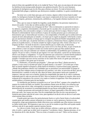 62
tenía el clima más agradable del año en la ciudad de Nueva York, pero era una época de temor para
las familias jóvenes porque podía desatarse una epidemia de polio. Pero los seres humanos
emplearon la inteligencia que les dio Dios para eliminar ese temor. En toda la historia de la
humanidad hubo plagas y epidemias que destruyeron ciudades completas. La gente consideraba que
de-
bía tener seis u ocho hijos para que, por lo menos, algunos sobrevivieran hasta la edad
adulta. La inteligencia humana ha llegado a una mayor comprensión de las leyes naturales en lo que
respecta a higiene, gérmenes, inmunización, antibióticos, y ha logrado eliminar muchos de esos
flagelos.
Dios, que no causa ni impide las tragedias, ayuda dándoles a las personas inspiración y
deseos de ayudar. Como dijo un rabino jasídico del siglo XIX:
"Los seres humanos son el lenguaje de Dios". Dios no demuestra su oposición al cáncer y
los defectos congénitos eliminándolos o haciendo que les sucedan sólo a las personas malas (no
puede hacerla), sino convocando a amigos y vecinos para que alivien la carga y llenen el vacío.
Durante la enfermedad de Aaron recibimos el apoyo de muchas personas que se esforzaron por
demostrarnos que se interesaban por nosotros y nos comprendían: el hombre que le confeccionó una
raqueta de tenis adecuada para su tamaño, y la mujer que le regaló un pequeño violín hecho a mano,
que era una herencia familiar; el amigo que le consiguió una pelota de béisbol autografiada por los
Red Sox, y los niños que, sin prestar atención a su aspecto y limitaciones físicas, jugaban con él a la
pelota en el jardín trasero, y lo hacían cumplir las reglas al igual que ellos. Gente como ésa es "el
lenguaje de Dios", Su modo de decirle a nuestra familia que no estaba sola, ni desterrada.
Del mismo modo, creo firmemente que Aaron sirvió a los fines de Dios, no por el hecho de
estar enfermo y tener un aspecto extraño (no existen motivos para que Dios pudiera desear
semejante cosa), sino por enfrentar con valentía su enfermedad y los problemas que le causaba su
aspecto. Sé que su valor y el hecho de que lograra vivir una vida plena, a pesar de sus limitaciones,
afectó a sus amigos y compañeros. Y sé que las personas que conocieron a nuestra familia pudieron
manejar los momentos difíciles de su vida con más esperanza y valor cuando vieron nuestro
ejemplo. Considero que ésas son las ocasiones en las cuales Dios incita a la gente que está aquí, en
la Tierra, a ayudar a otra gente que lo necesita.
Y, finalmente, a la persona que pregunta: " ¿Para qué sirve Dios? ¿Quién necesita la
religión, si esas cosas le suceden por igual a la gente buena y a la mala?", yo le diría que si bien
Dios no puede impedir la desgracia, puede damos la fortaleza y la perseverancia para superarla.
¿Dónde más podríamos obtener esas cualidades que no poseíamos con anterioridad? El ataque al
corazón que hace trabajar menos al empresario de cuarenta y seis años, no proviene de Dios, pero la
determinación a cambiar el estilo de vida, dejar de fumar, preocuparse menos por expandir su
empresa y más por estar con su familia, porque ha comprendido qué parte de su vida es realmente
importante para él, todo eso proviene de Dios. Dios no propicia los ataques al corazón; ellos son la
respuesta de la naturaleza a los excesos a los cuales se somete al organismo. Pero Dios propicia la
autodisciplina y el formar parte de una familia.
La inundación que destruye un pueblo no es un "acto de Dios", aunque a las compañías de
seguros les resulte útil darle ese nombre. Pero podemos llamar actos de Dios a los esfuerzos que
hace la gente para salvar vidas, arriesgando la suya por una persona que quizá no conoce, Y a la
determinación de reconstruir la comunidad después de que hayan retrocedido las aguas.
Cuando una persona está muriendo de cáncer, no hago responsable a Dios del cáncer o del
dolor que sufre. Sus causas son otras. Pero he comprobado que Dios les da a esas personas la
fortaleza para tomar cada día tal como viene, para agradecer un día de solo un día en el cual están
relativamente libres de dolor.
Cuando gente que nunca fue particularmente fuerte se vuelve fuerte frente a la adversidad,
cuando gente que tendía a pensar solamente en sí misma se vuelve generosa y heroica en una
emergencia, tengo que preguntarme dónde obtuvieron esas cualidades que ellas mismas reconocen
no haber tenido antes. Mi respuesta es que ese es uno de los modos en que Dios noS ayuda cuando
sufrimos más de lo que pueden soportar nuestras fuerzas.
La vida no es justa. Gente que no debe enfermar, enferma; y gente que no debe sufrir un
robo, lo sufre; y gente que no debe morir en guerras Y accidentes, muere. Algunas personas, al ver
las injusticias de la vida, deciden: "Dios no existe; el mundo es un caos". Otros ven las mismas
 