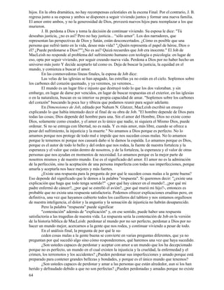 64
hijos. En la obra dramática, no hay recompensas celestiales en la escena Final. Por el contrario, J. B.
regresa junto a su esposa y ambos se disponen a seguir viviendo juntos y formar una nueva familia.
El amor entre ambos, y no la generosidad de Dios, proveerá nuevos hijos para reemplazar a los que
murieron.
J. B. perdona a Dios y toma la decisión de continuar viviendo. Su esposa le dice: "Tú
deseabas justicia, ¿no es así? Pero no hay justicia... “sólo amor”. Los dos narradores, que
representan las perspectivas de Dios y Satán, están desconcertados. ¿Cómo es posible que una
persona que sufrió tanto en la vida, desee más vida? "¿Quién representa el papel de héroe, Dios o
él? ¿Puede perdonarse a Dios?""¿No es así? Quizá recuerdes que Job era inocente." El Job de
MacLeish no responde al problema del sufrimiento humano con teología o psicología: en lugar de
eso, opta por seguir viviendo, por seguir creando nueva vida. Perdona a Dios por no haber hecho un
universo más justo Y decide aceptarlo tal como es. Deja de buscar la justicia, la equidad en el
mundo, y comienza a buscar el amor.
En las conmovedoras líneas finales, la esposa de Job dice:
Las velas de las iglesias se han apagado, las estrellas ya no están en el cielo. Soplemos sobre
los carbones del corazón quemado, y ya veremos, ya veremos...
El mundo es un lugar frío e injusto que destruyó todo lo que los dos valoraban. y sin
embargo, en lugar de darse por vencidos, en lugar de buscar respuestas en el exterior, en las iglesias
o en la naturaleza, buscan en su interior su propia capacidad de amar. "Soplemos sobre los carbones
del corazón" buscando la poca luz y tibieza que podamos reunir para seguir adelante.
En Dimensiones de Job, editado por Nahum N. Glatzer, MacLeish escribió un ensayo
explicando lo que había intentado decir al final de su obra de Job. "El hombre depende de Dios para
todas las cosas; Dios depende del hombre para una. Sin el amor del Hombre, Dios no existe como
Dios, solamente como creador, y el amor es lo único que nadie, ni siquiera el Mismo Dios, puede
ordenar. Si no se entrega con libertad, no es nada. Y es más amor, más libre, cuando se ofrece a
pesar del sufrimiento, la injusticia y la muerte." No amamos a Dios porque es perfecto. No lo
amamos porque nos protege de todo mal e impide que nos sucedan cosas malas. No lo amamos
porque le tememos ni porque nos causará daño si le damos la espalda. Lo amamos porque es Dios,
porque es el autor de todo lo bello y del orden que nos rodea, la fuente de nuestra fortaleza y la
esperanza y el valor que están dentro de nosotros, y de la fortaleza, la esperanza y el valor de otras
personas que nos ayudan en momentos de necesidad. Lo amamos porque es la mejor parte de
nosotros mismos y de nuestro mundo. Ese es el significado del amor. El amor no es la admiración
de la perfección, sino la aceptación de una persona imperfecta con todas sus imperfecciones, porque
amarla y aceptarla nos hace mejores y más fuertes.
¿Existe una respuesta para la pregunta de por qué le suceden cosas malas a la gente buena?
Eso depende del significado que le demos a la palabra "respuesta". Si queremos decir: "¿existe una
explicación que haga que todo tenga sentido?" -¿por qué hay cáncer en el mundo?, ¿por qué mi
padre enfermó de cáncer?, ¿por qué se estrelló el avión?, ¿por qué murió mi hijo?-, entonces es
probable que no exista una respuesta satisfactoria. Podemos ofrecer explicaciones eruditas pero, en
definitiva, una vez que hayamos cubierto todos los casilleros del tablero y nos sintamos orgullosos
de nuestra inteligencia, el dolor y la angustia y la sensación de injusticia no habrán desaparecido.
Pero la palabra "respuesta" puede significar
"contestación" además de "explicación" y, en ese sentido, puede haber una respuesta
satisfactoria a las tragedias de nuestra vida. La respuesta sería la contestación de Job en la versión
de la historia bíblica de MacLeish: perdonar al mundo por no ser perfecto, perdonar a Dios por no
hacer un mundo mejor, acercarnos a la gente que nos rodea, y continuar viviendo a pesar de todo.
En el análisis final, la pregunta de por qué le su-
ceden cosas malas a la gente buena se convierte en varias preguntas diferentes, que ya no
preguntan por qué sucedió algo sino cómo responderemos, qué haremos una vez que haya sucedido.
¿Son ustedes capaces de perdonar y aceptar con amor a un mundo que los ha decepcionado
porque no es perfecto, un mundo en el cual existen la injusticia y la crueldad, la enfermedad y el
crimen, los terremotos y los accidentes? ¿Pueden perdonar sus imperfecciones y amado porque está
preparado para contener grandes bellezas y bondades, y porque es el único mundo que tenemos?
¿Son ustedes capaces de perdonar y amar a las personas que están alrededor, aun si los han
herido y defraudado debido a que no son perfectas? ¿Pueden perdonadas y amadas porque no existe
 