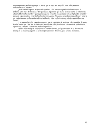 65
ninguna persona perfecta y porque el precio que se paga por no poder amar a las personas
imperfectas es la soledad?
¿Son ustedes capaces de perdonar y amar a Dios aunque hayan descubierto que no es
perfecto, y los haya defraudado y decepcionado al permitir que exista la mala suerte, la enfermedad
y la crueldad en Su mundo, y que algunas de esas cosas les sucedieran a ustedes? ¿Pueden aprender
a amarlo y perdonado a pesar de Sus limitaciones, como Job, como aprendieron a perdonar y amar a
sus padres aunque no fueran tan sabios, tan fuertes o tan perfectos como ustedes necesitaban que
fueran?
y si pueden hacerlo, ¿podrán reconocer que la capacidad de perdonar y la capacidad de amar
Son las armas que Dios nos ha dado para permitirnos vivir plenamente, con valentía, y dándole un
significado a nuestra vida en este mundo imperfecto?
Pienso en Aaron y en todo lo que su vida me enseñó, y soy consciente de lo mucho que
perdí y de lo mucho que gané. El ayer me parece menos doloroso, y no le temo al mañana.
 