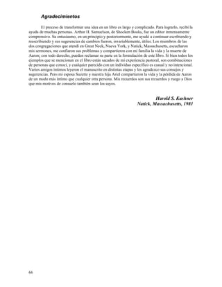 66
Agradecimientos
El proceso de transformar una idea en un libro es largo y complicado. Para lograrlo, recibí la
ayuda de muchas personas. Arthur H. Samuelson, de Shocken Books, fue un editor inmensamente
comprensivo. Su entusiasmo, en un principio y posteriormente, me ayudó a continuar escribiendo y
reescribiendo y sus sugerencias de cambios fueron, invariablemente, útiles. Los miembros de las
dos congregaciones que atendí en Great Neck, Nueva York, y Natick, Massachusetts, escucharon
mis sermones, me confiaron sus problemas y compartieron con mi familia la vida y la muerte de
Aaron¡ con todo derecho, pueden reclamar su parte en la formulación de este libro. Si bien todos los
ejemplos que se mencionan en el libro están sacados de mi experiencia pastoral, son combinaciones
de personas que conocí, y cualquier parecido con un individuo específico es casual y no intencional.
Varios amigos íntimos leyeron el manuscrito en distintas etapas y les agradezco sus consejos y
sugerencias. Pero mi esposa Suzette y nuestra hija Ariel compartieron la vida y la pérdida de Aaron
de un modo más íntimo que cualquier otra persona. Mis recuerdos son sus recuerdos y ruego a Dios
que mis motivos de consuelo también sean los suyos.
Harold S. Kushner
Natick, Massachusetts, 1981
 