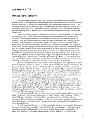 7
INTRODUCCIÓN
Por qué escribí este libro
Este no es un libro abstracto sobre Dios y teología. No se propone utilizar palabras
grandilocuentes ni frases ingeniosas para evadir preguntas con la intención de convencernos de que
nuestros problemas, en realidad, no son problemas, que sólo nosotros creemos que lo son. Es un
libro muy personal, escrito por alguien que cree en Dios y en la bondad del mundo, alguien que ha
dedicado la mayor parte de su vida a tratar de ayudar a los demás a creer, y que se vio impulsado
por una tragedia personal a repensar todo lo que le habían enseñado acerca de Dios y el modo en
que Él actúa.
Nuestro hijo Aaron acababa de cumplir tres años cuando nació nuestra hija Ariel. Aaron era
un niño alegre y feliz y antes de los dos años ya podía identificar a una docena de dinosaurios
diferentes y explicarle pacientemente a un adulto que los dinosaurios se habían extinguido. Mi
esposa y yo nos preocupamos por su salud desde que dejó de crecer a los ocho meses y más aún
cuando se le comenzó a caer el cabello poco después de cumplir un año. Lo revisaron médicos
prominentes, que mencionaron nombres complicados al referirse a su estado pero nos aseguraron
que al crecer sería muy bajo pero normal en cualquier otro sentido. Antes del nacimiento de nuestra
hija, nos mudamos de Nueva York a un suburbio de Boston, donde me convertí en rabino de la
congregación local. Cuando nos enteramos de que el pediatra de la zona estaba investigando los
problemas del crecimiento infantil, le llevamos a Aaron. Dos meses después, el día en que nació
nuestra hija, el pediatra visitó a mi esposa en el hospital y nos dijo que el problema de nuestro hijo
se llamaba progeria, "envejecimiento acelerado". Nos explicó que Aaron no alcanzaría una altura
muy superior a los noventa centímetros, no tendría cabellos ni en la cabeza ni en el cuerpo, su cara
sería la de un ancianito aún siendo niño, y moriría al comienzo de su adolescencia.
¿Cómo se maneja una noticia como esa? Yo era un rabino joven y sin experiencia, no estaba
familiarizado con el proceso de la pena, no como lo estaría más adelante, y lo que más sentí ese día
fue una profunda y dolorosa sensación de injusticia. No tenía sentido. Yo había sido una buena
persona. Me había esforzado por hacer lo correcto a los ojos de Dios. Más aún, llevaba una vida de
mayor compromiso religioso que la mayoría de la gente que conocía, gente que tenía una familia
numerosa y sana. Creía que estaba siguiendo los designios de Dios y haciendo Su trabajo. ¿Cómo
era posible que le estuviera sucediendo eso a mi familia? Si Dios existía, si era mínimamente justo
y, más aún, afectuoso e indulgente, ¿cómo era posible que me hiciera eso?
Aun cuando pudiera convencerme de que me merecía ese castigo por algún pecado de
omisión u orgullo del cual no era consciente, ¿por qué razón a través de Aaron? Aaron era un niño
inocente y sociable de tres años. ¿Por qué debía padecer un sufrimiento físico y psicológico que le
duraría todos y cada uno de los días de su vida? ¿Por qué debía ser el blanco de todas las miradas
dondequiera que fuera? ¿Por qué debía estar condenado a llegar a la adolescencia y ver que los
otros chicos y chicas comenzaban a salir en parejas, sólo para comprender que él jamás se casaría ni
tendría hijos? Simplemente, no tenía sentido.
Como la mayoría de la gente, mi esposa y yo crecimos con la idea de que Dios era como un
padre omnipotente y sabio que nos trataría como lo hacían nuestros padres terrenales, o inclusive
mejor. Si éramos obedientes y meritorios, Él nos recompensaría. Si nos alejábamos de sus
enseñanzas, Él nos castigaría, con pena pero con firmeza. Nos protegería para que no nos lastimaran
ni nos lastimáramos a nosotros mismos, y tomaría los recaudos para que obtuviéramos lo que nos
merecíamos en la vida.
Como la mayoría de la gente, yo percibía las tragedias humanas que oscurecían el panorama:
los jóvenes que perecían en accidentes automovilísticos, las personas alegres y afectuosas que se
malograban en enfermedades que los convertían en discapacitados, los vecinos y familiares de
cuyos hijos deficientes o con enfermedades mentales la gente hablaba en voz baja. Pero esa
 