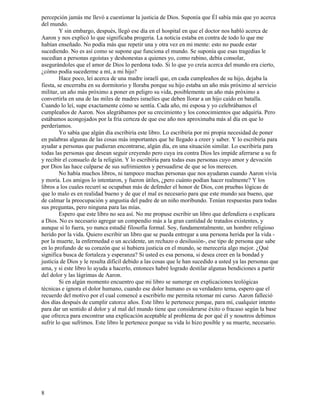 8
percepción jamás me llevó a cuestionar la justicia de Dios. Suponía que Él sabía más que yo acerca
del mundo.
Y sin embargo, después, llegó ese día en el hospital en que el doctor nos habló acerca de
Aaron y nos explicó lo que significaba progeria. La noticia estaba en contra de todo lo que me
habían enseñado. No podía más que repetir una y otra vez en mi mente: esto no puede estar
sucediendo. No es así como se supone que funciona el mundo. Se suponía que esas tragedias le
sucedían a personas egoístas y deshonestas a quienes yo, como rabino, debía consolar,
asegurándoles que el amor de Dios lo perdona todo. Si lo que yo creía acerca del mundo era cierto,
¿cómo podía sucederme a mí, a mi hijo?
Hace poco, leí acerca de una madre israelí que, en cada cumpleaños de su hijo, dejaba la
fiesta, se encerraba en su dormitorio y lloraba porque su hijo estaba un año más próximo al servicio
militar, un año más próximo a poner en peligro su vida, posiblemente un año más próximo a
convertirla en una de las miles de madres israelíes que deben llorar a un hijo caído en batalla.
Cuando lo leí, supe exactamente cómo se sentía. Cada año, mi esposa y yo celebrábamos el
cumpleaños de Aaron. Nos alegrábamos por su crecimiento y los conocimientos que adquiría. Pero
estábamos acongojados por la fría certeza de que ese año nos aproximaba más al día en que lo
perderíamos.
Yo sabía que algún día escribiría este libro. Lo escribiría por mi propia necesidad de poner
en palabras algunas de las cosas más importantes que he llegado a creer y saber. Y lo escribiría para
ayudar a personas que pudieran encontrarse, algún día, en una situación similar. Lo escribiría para
todas las personas que desean seguir creyendo pero cuya ira contra Dios les impide aferrarse a su fe
y recibir el consuelo de la religión. Y lo escribiría para todas esas personas cuyo amor y devoción
por Dios las hace culparse de sus sufrimientos y persuadirse de que se los merecen.
No había muchos libros, ni tampoco muchas personas que nos ayudaran cuando Aaron vivía
y moría. Los amigos lo intentaron, y fueron útiles, ¿pero cuánto podían hacer realmente? Y los
libros a los cuales recurrí se ocupaban más de defender el honor de Dios, con pruebas lógicas de
que lo malo es en realidad bueno y de que el mal es necesario para que este mundo sea bueno, que
de calmar la preocupación y angustia del padre de un niño moribundo. Tenían respuestas para todas
sus preguntas, pero ninguna para las mías.
Espero que este libro no sea así. No me propuse escribir un libro que defendiera o explicara
a Dios. No es necesario agregar un compendio más a la gran cantidad de tratados existentes, y
aunque sí lo fuera, yo nunca estudié filosofía formal. Soy, fundamentalmente, un hombre religioso
herido por la vida. Quiero escribir un libro que se pueda entregar a una persona herida por la vida -
por la muerte, la enfermedad o un accidente, un rechazo o desilusión-, ese tipo de persona que sabe
en lo profundo de su corazón que si hubiera justicia en el mundo, se merecería algo mejor. ¿Qué
significa busca de fortaleza y esperanza? Si usted es esa persona, si desea creer en la bondad y
justicia de Dios y le resulta difícil debido a las cosas que le han sucedido a usted ya las personas que
ama, y si este libro lo ayuda a hacerlo, entonces habré logrado destilar algunas bendiciones a partir
del dolor y las lágrimas de Aaron.
Si en algún momento encuentro que mi libro se sumerge en explicaciones teológicas
técnicas e ignora el dolor humano, cuando ese dolor humano es su verdadero tema, espero que el
recuerdo del motivo por el cual comencé a escribirlo me permita retomar mi curso. Aaron falleció
dos días después de cumplir catorce años. Este libro le pertenece porque, para mí, cualquier intento
para dar un sentido al dolor y al mal del mundo tiene que considerarse éxito o fracaso según la base
que ofrezca para encontrar una explicación aceptable al problema de por qué él y nosotros debimos
sufrir lo que sufrimos. Este libro le pertenece porque su vida lo hizo posible y su muerte, necesario.
 