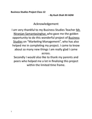 Business Studies Project Class 12


	
	
	
	
	
	
	
- By Kush Shah XII AGNI


Acknowledgement

I am very thankful to my Business Studies Teacher Mr.
Niranjan Samantasinghar, who gave me the golden
opportunity to do this wonderful project of Business
Studies on “Marke
ti
ng Management”, who has also
helped me in comple
ti
ng my project. I came to know
about so many new things I am really glad I came
across.


Secondly I would also like to thank my parents and
peers who helped me a lot in
fi
nalizing this project
within the limited
ti
me frame.


1
 