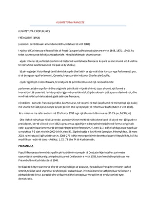 KUSHTETUTA FRANCEZE 
KUSHTETUTA E REPUBLIKËS 
FRËNGJISHT (1958) 
(version i përditësuar i amendamentit kushtetues të vitit 2003) 
I njohur si Kushtetuta e Republikës së Pestë (pas periudhës revolucionare e vitit 1848, 1875, 1946), ky 
tekst kushtetuese është jashtëzakonisht i rëndësishëm për shumë arsye: 
a) për interes të jashtëzakonshëm në historinë kushtetuese franceze ka parë sa më shumë si 13 urdhra 
të ndryshme kushtetuese në më pak se dy shekuj; 
b) për ngjarjet historike që janë bërë shkas për dhe faktin se ajo nuk ishte hartuar nga Parlamenti, por, 
si të deleguar nga Parlamenti, Qeveria, kryesuar deri në janar Charles de Gaulle; 
c) për zgjidhjet e identifikuara, të cilat janë të përmbledhura në një racionalizim të 
parlamentarizëm aq e fortë dhe origjinale që të ketë rritje të dhënë, sipas shumë, një formë e 
inovacionit të qeverisë, i ashtuquajturi gjysmë-presidencial; d) për suksesin që ka pasur deri më sot, dhe 
renditet ndër kushtetutat më gjatë jetësore franceze; 
e) ndikimi i kulturës franceze juridiko-kushtetuese, në veçanti në Itali (aq shumë në mënyrë që ajo dukej 
më shumë në fakt pjesë e atyre që për qëllim dhe synojnë për të reformuar kushtetutën e vitit 1948). 
Ai u miratua me referendum më 29 shtator 1958 nga një shumicë dërrmuese (85.1% po, 14.9% jo) 
Dhe 'është ndryshuar në disa vende, por ndryshimet më të rëndësishme kanë të bëjnë me: 1) figurën e 
presidentit, për të cilin në vitin 1962 u prezantua zgjedhjen e drejtpërdrejtë (dhe në format origjinale 
vetë: pa votimit parlamentar të drejtpërdrejtë për referendum, v . neni 11); edhe kohëzgjatja e ngarkuar 
u reduktua 7-5 vjet në vitin 2000 (shih. neni 6). 2) përshtatja e Bashkimit Evropian. Përveç kësaj, 28 mars 
2003, u miratua si ligj kushtetues n. 2003-276 lidhje me organizimin decentralizuar të Republikës, i cili ka 
modifikuar - ndër të tjera - Artikuj. 1, 72, 73 dhe 74 të Kushtetutës. 
PREAMBULA 
Populli francez solemnisht shpallin përkushtimin e tyre për të Drejtat e Njeriut dhe parimet e 
sovranitetit kombëtar siç janë përcaktuar në Deklaratën e vitit 1789, konfirmoi dhe plotësuar me 
Preambulën e Kushtetutës së 1946. 
Në bazë të këtyre parimeve dhe të vetëvendosjes së popujve, Republika ofron për territoret jashtë 
shtetit, të cilat kanë shprehur dëshirën për t'u bashkuar, institucione të reja themeluar në idealin e 
përbashkët të lirisë, barazisë dhe vëllazërisë dhe konceptuar me qëllim të evolucionit të tyre 
demokratik. 
 
