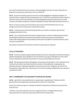 Ajo ka administratën dhe forcat e armatosura. Është përgjegjës në Parlament sipas kushteve dhe në 
përputhje me procedurat e përcaktuara në nenet. 49 dhe 50. 
Art 21 -. Kryeministri drejton veprimin e qeverisë. Ai është përgjegjës për mbrojtjen kombëtare. Të 
sigurohet zbatimi i ligjeve. Në bazë të dispozitave të artit. 13 ushtrimin e pushtetit për të bërë rregullore 
dhe për të emëruar civile dhe ushtarake. Ai mund të delegojë kompetenca të caktuara për ministrat. 
rivendos, nëse është e nevojshme, Presidenti i Republikës si kryetar i Bordit dhe Komitetet nën artit. 15. 
Mund, në raste të veçanta, për të zëvendësuar atë si kryetar i Këshillit të Ministrave nën e një 
delegacioni të shprehur të fuqive për një axhendë të veçantë. 
Art 22 -. Të dhënat e Kryeministrit janë bashknënshkrura, kur është e nevojshme, nga ministrat 
përgjegjës për zbatimin e tyre. 
Art 23 -. Zyra e anëtarit të Qeverisë do të jetë i papajtueshëm me ushtrimin e Mandati dhe funksioni i 
çdo përfaqësim profesional në parlamentare karakter kombëtar dhe çdo punësimit publik ose 
profesionale. Një ligj organik do të përcaktoj procedurat për zëvendësimin e bartësve të këtyre zyrave, 
funksione ose përdorime. 
Zëvendësimi i anëtarëve të Parlamentit, do të bëhet në përputhje me dispozitat 
TITULLI IV.PARLAMENTI 
Art 24 -. Parlamenti përbëhet nga Asambleja Kombëtare dhe Senati. Deputetët e Asamblesë Kombëtare 
zgjidhen drejtpërdrejt. Senati zgjidhet me votim të tërthortë. Ajo siguron përfaqësimin e komunitetit 
territori i Republikës.Jashtë francez themeluar e Francës janë të përfaqësuara në Senati. 
Art 25 -. Një ligj organik përcakton kohëzgjatjen e kompetencave të çdo takimi, numri i anëtarëve të saj, 
ndihmat e tyre, kushtet e përshtatshmërisë, dhe sistemin e Pamundësia dhe mospërputhje. Ajo 
gjithashtu përcakton rregullat për zgjedhjen e atyre personave të cilët, në Ngjarja e një vendi të lirë, 
zëvendësimin e deputetëve dhe senatorëve deri në rinovimin asambleja e përgjithshme ose e pjesshme 
e përkatësisë. lëshim 
KREU V. MARRËDHËNIET MES PARLAMENTIT EVROPIAN DHE QEVERISË 
Art 34 -. Ligji është miratuar nga Parlamenti. Ligji përcakton rregullat lidhur: Të drejtat civile dhe 
garancitë themelore të garantuara të qytetarëve për ushtrimin e liritë publike; 
detyrimet e imponuara nga ana e mbrojtjes kombëtare të qytetarëve në lidhje të tyre personat dhe 
pasuritë e tyre; 
kombësia, statusi dhe kapaciteti i personave, regjimet martesore, trashëgimi dhe dhuratë e 
taksave;përcaktimi i krimeve dhe veprave penale dhe dënimet e zbatueshme 
 