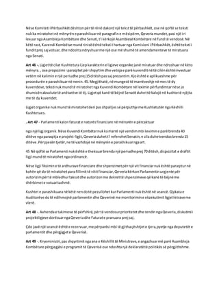 Nëse Komiteti i Përbashkët dështon për të rënë dakord një tekst të përbashkët, ose në qoftë se teksti 
nuk ka miratohet në mënyrën e parashikuar në paragrafin e mësipërm, Qeveria mundet, pasi një i ri 
lexuar nga Asambleja Kombëtare dhe Senati, t'i kërkojë Asamblesë Kombëtare në fund të vendosë. Në 
këtë rast, Kuvendi Kombëtar mund rinisë është teksti i hartuar nga Komisioni i Përbashkët, është teksti i 
fundit prej saj votuar, dhe ndoshta ndryshuar me një ose më shumë të amendamenteve të miratuara 
nga Senati. 
Art 46 -. Ligjet të cilat Kushtetuta i jep karakterin e ligjeve organike janë miratuar dhe ndryshuar në këto 
mënyra. , ose propozimi i paraqitet për shqyrtim dhe vetoja e parë kuvendit në të cilën është investuar 
vetëm në kalimin e një periudhe prej 15 ditësh pas saj prezantim. Kjo është e aplikueshme për 
procedurën e parashikuar në nenin. 45. Megjithatë, në mungesë të marrëveshje në mes të dy 
kuvendeve, teksti nuk mund të miratohet nga Kuvendi Kombëtare në leximin përfundimtar nëse jo 
shumicën absolute të anëtarëve të tij. Ligjet që kanë të bëjnë Senatit duhet të kalojë në kushte të njëjta 
me të dy kuvendet. 
Ligjet organike nuk mund të miratohet deri pas shpalljes së përputhje me Kushtetutën nga Këshilli 
Kushtetues. 
. Art 47 - Parlamenti kalon faturat e natyrës financiare në mënyrën e përcaktuar 
nga një ligj organik. Nëse Kuvendi Kombëtar nuk ka marrë një vendim mbi leximin e parë brenda 40 
ditëve nga paraqitja e projekt-ligjit, Qeveria duhet t'i referohet Senatin, e cila duhetvendos brenda 15 
ditëve. Për pjesën tjetër, ne të vazhdojë në mënyrën e parashikuar nga art. 
45 Në qoftë se Parlamenti nuk është e theksuar brenda një periudhe prej 70 ditësh, dispozitat e draftit 
ligji mund të miratohet nga ordinancë. 
Nëse ligji fiksimin e të ardhurave financiare dhe shpenzimet për një vit financiar nuk është paraqitur në 
kohën që do të miratohet para fillimit të vitit financiar, Qeveria kërkon Parlamentin urgjente për 
autorizim për të mbledhur taksat dhe autorizon me dekret të shpenzimeve që kanë të bëjnë me 
shërbimet e votuar tashmë. 
Kushtet e parashikuara në këtë nen do të pezullohet kur Parlamenti nuk është në seancë. Gjykata e 
Auditorëve do të ndihmojnë parlamentin dhe Qeverinë me monitorimin e ekzekutimit ligjet letrave me 
vlerë. 
Art 48 -. Axhenda e takimeve të përfshirë, për të vendosur prioritetet dhe rendin nga Qeveria, diskutimi i 
projektligjeve dorëzuar nga Qeveria dhe Faturat e pranuara prej saj. 
Çdo javë një seancë është e rezervuar, me përparësi mbi të gjitha çështjet e tjera,pyetje nga deputetët e 
parlamentit dhe përgjigjet e Qeverisë. 
Art 49 -. Kryeministri, pas shqyrtimit nga ana e Këshillit të Ministrave, e angazhuar më parë Asambleja 
Kombëtare përgjegjësi e programit të Qeverisë ose ndoshta një deklaratë të politikës së përgjithshme. 
 