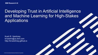 © 2018 International Business Machines Corporation
IBM Research AI
Developing Trust in Artificial Intelligence
and Machine Learning for High-Stakes
Applications
Kush R. Varshney 
krvarshn@us.ibm.com 
http://krvarshney.github.io
 