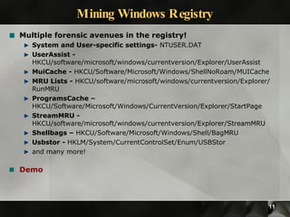 Mining Windows Registry Multiple forensic avenues in the registry! System and User-specific settings-  NTUSER.DAT UserAssist -  HKCU/software/microsoft/windows/currentversion/Explorer/UserAssist MuiCache -  HKCU/Software/Microsoft/Windows/ShellNoRoam/MUICache MRU Lists -  HKCU/software/microsoft/windows/currentversion/Explorer/RunMRU ProgramsCache – HKCU/Software/Microsoft/Windows/CurrentVersion/Explorer/StartPage StreamMRU -  HKCU/software/microsoft/windows/currentversion/Explorer/StreamMRU Shellbags –  HKCU/Software/Microsoft/Windows/Shell/BagMRU Usbstor -  HKLM/System/CurrentControlSet/Enum/USBStor and many more! Demo 