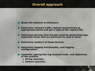 Overall approach Study the network architecture. Determine network traffic capture mechanisms at appropriate points and get a copy of the capture file. Determine devices that should/could be generating logs, especially those that are pertinent to case in hand. Determine vendors of these devices. Determine logging functionality, and logging configuration. Assemble appropriate log analysis tools, and objectives of the analysis String searches Pattern searches 
