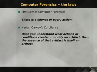 Computer Forensics – the laws First Law of Computer Forensics There is evidence of every action.   Harlan Carvey’s Corollary  : Once you understand what actions or conditions create or modify an artifact, then the absence of that artifact is itself an artifact.   