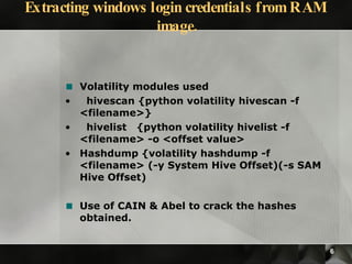 Volatility modules used hivescan {python volatility hivescan -f <filename>} hivelist  {python volatility hivelist -f <filename> -o <offset value> Hashdump {volatility hashdump -f <filename> (-y System Hive Offset)(-s SAM Hive Offset)  Use of CAIN & Abel to crack the hashes obtained. Extracting windows login credentials from RAM image. 