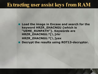 Extracting user assist keys from RAM Load the image in Encase and search for the keyword HRZR_EHACNGU {which is “UEME_RUNPATH”}. Keywords are HRZR_EHACNGU.*[\.]rkr HRZR_EHACNGU.*[\.]yax Decrypt the results using ROT13-decryptor. 