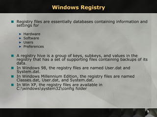 Windows Registry Registry files are essentially databases containing information and settings for Hardware Software Users Preferences A registry hive is a group of keys, subkeys, and values in the registry that has a set of supporting files containing backups of its data.  In Windows 98, the registry files are named User.dat and System.dat.  In Windows Millennium Edition, the registry files are named Classes.dat, User.dat, and System.dat.  In Win XP, the registry files are available in C:\windows\system32\config folder 