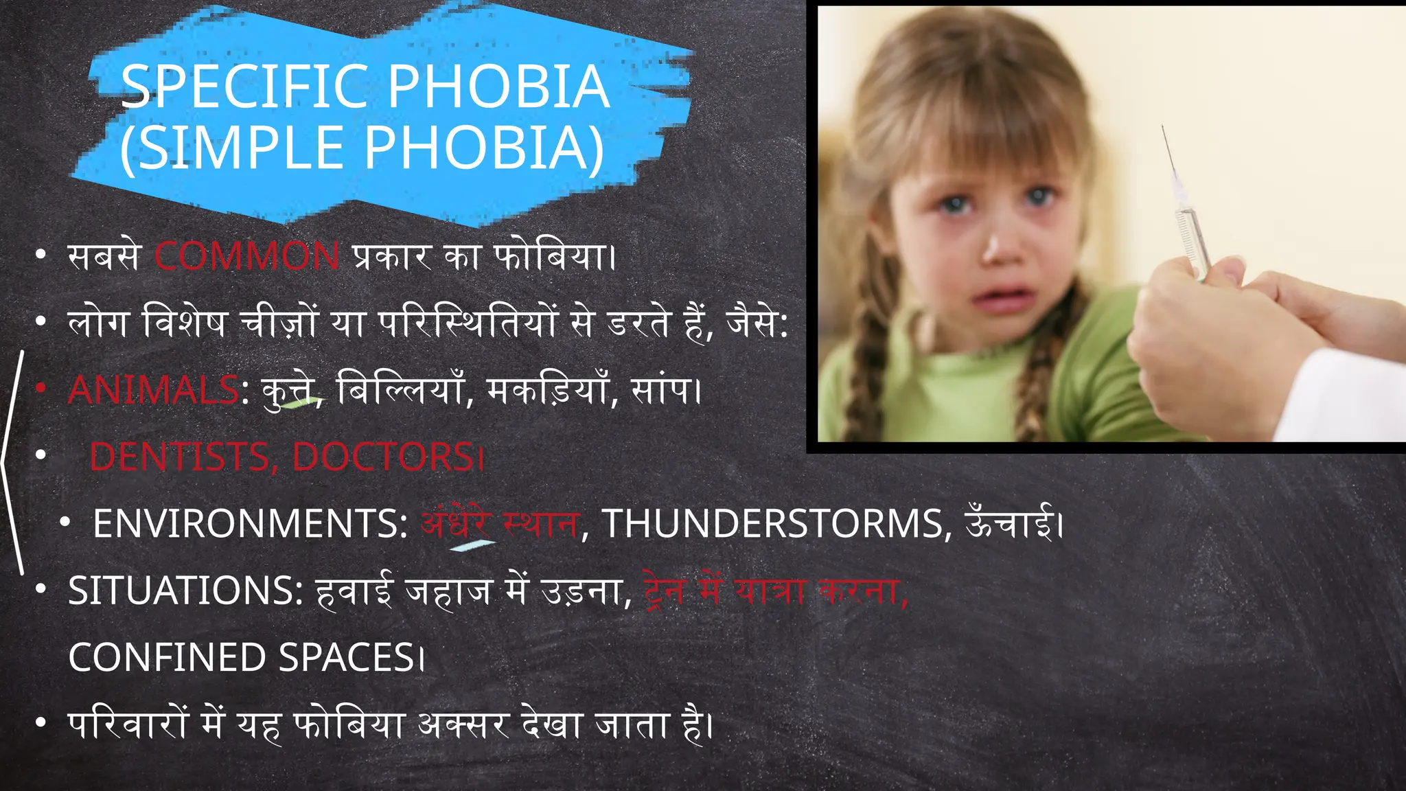 • सबसे COMMON प्रकार का फोबिया।
• लोग विशेष चीज़ों या परिस्थितियों से डरते हैं, जैसे:
• ANIMALS: कुत्ते, बिल्लियाँ, मकड़ियाँ, सांप।
• DENTISTS, DOCTORS।
• ENVIRONMENTS: अंधेरे स्थान, THUNDERSTORMS, ऊँ चाई।
• SITUATIONS: हवाई जहाज में उड़ना, ट्रेन में यात्रा करना,
CONFINED SPACES।
• परिवारों में यह फोबिया अक्सर देखा जाता है।
SPECIFIC PHOBIA
(SIMPLE PHOBIA)
 