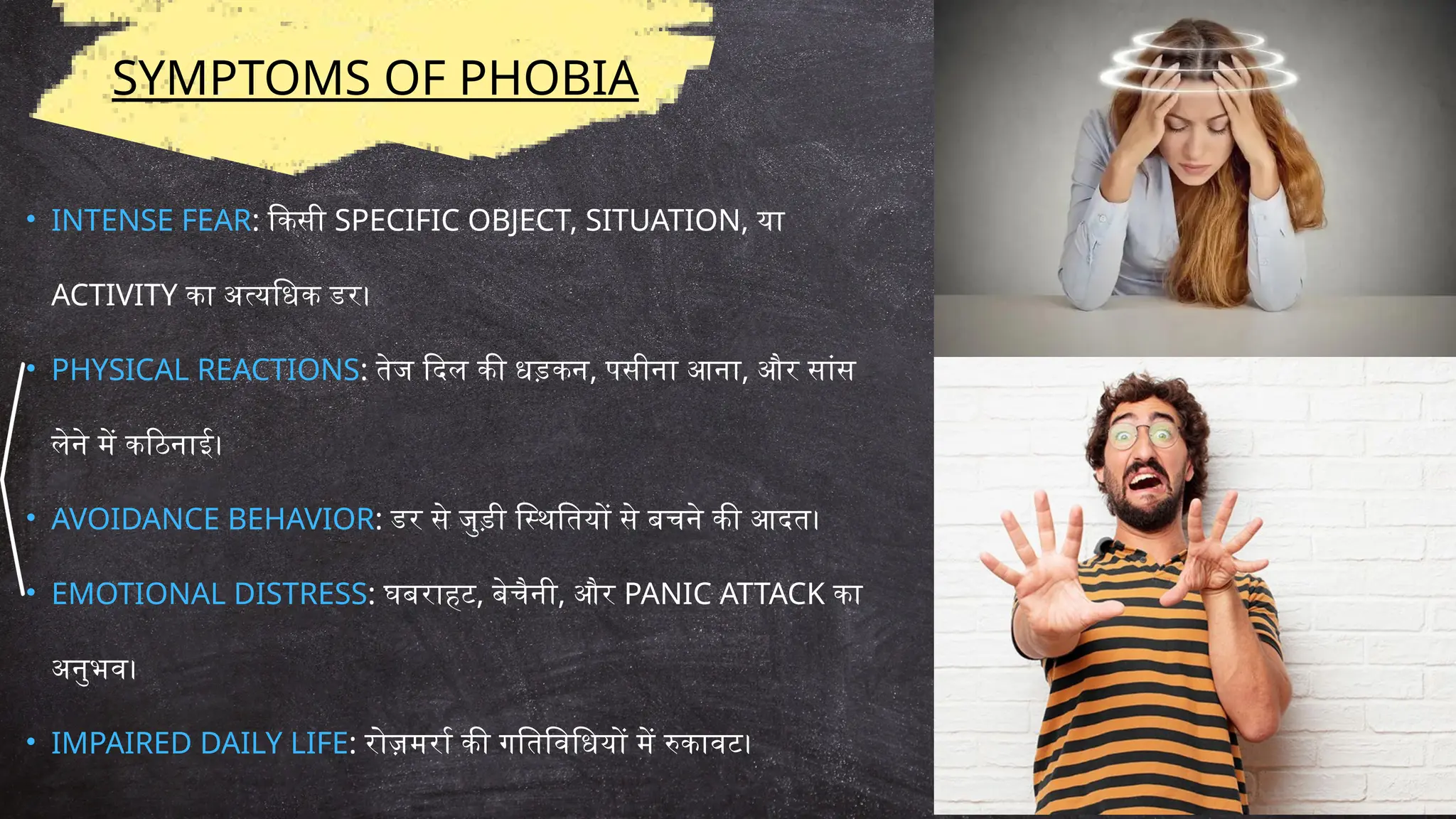 SYMPTOMS OF PHOBIA
• INTENSE FEAR: किसी SPECIFIC OBJECT, SITUATION, या
ACTIVITY का अत्यधिक डर।
• PHYSICAL REACTIONS: तेज दिल की धड़कन, पसीना आना, और सांस
लेने में कठिनाई।
• AVOIDANCE BEHAVIOR: डर से जुड़ी स्थितियों से बचने की आदत।
• EMOTIONAL DISTRESS: घबराहट, बेचैनी, और PANIC ATTACK का
अनुभव।
• IMPAIRED DAILY LIFE: रोज़मर्रा की गतिविधियों में रुकावट।
 