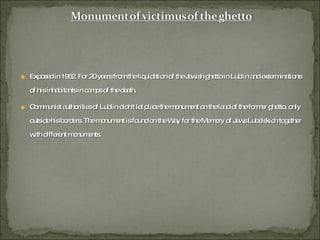 Exposed in 1962. For 20 years from the liquidation of the Jewish ghetto in Lublin and exterminations of his inhabitants in camps of the death. Communist authorities of Lublin didn't let place the monument on the land of the former ghetto, only outside his borders. The monument is found on the Way for the Memory of Jews Lubelskich together with different monuments. 