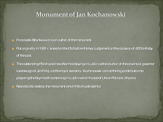 Franciszek Strynkiewicz is an author of the monument. Put originally in 1931 r. knead on the Old before the key judgement on the occasion of 400 birthday of the poet. The outstanding Polish poet has often had staying in Lublin as the courtier of the provincial governor lubelskiego of Jan Firlej and the royal secretary. Kochanowski carried the big contribution to preparing the Seym with containing in Lublin which fruited of Union Poland-Lithuania. Nazis told to destroy the monument which Polish patriots hid. 