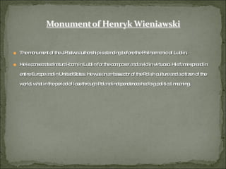 The monument of the J.Pastwa authorship is standing before the Philharmonic of Lublin. He is consecrated natural-born in Lublin for the composer and a violin virtuoso. His fame spread in entire Europe and in United States. He was an ambassador of the Polish culture and a citizen of the world, what in the period of loss through Poland independences had big political meaning.  