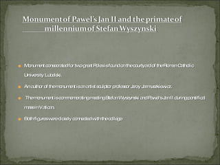 Monument consecrated for two great Poles is found on the courtyard of the Roman Catholic University Lubelski.  An author of the monument is an artist sculptor professor Jerzy Jarmuszkiewicz. The monument is commemorating meeting Stefan Wyszynski and Pawel's Jan II during pontifical mass in Vatican.  Both figures were closely connected with the college. 