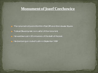 The monument is found at the Main Post Office on the Litewski Square. Tadeusz Skwarczynski is an author of this monument. He was taken out in 30 anniversary of the death of the poet. He died during air raids of Lublin in September 1939 . 